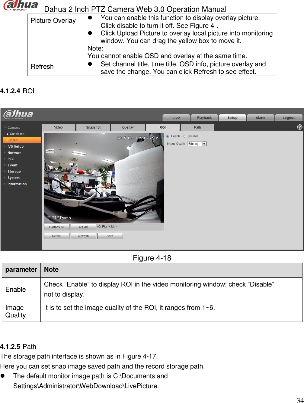  Dahua 2 Inch PTZ Camera Web 3.0 Operation Manual                                                                             34 Picture Overlay   You can enable this function to display overlay picture. Click disable to turn it off. See Figure 4-.   Click Upload Picture to overlay local picture into monitoring window. You can drag the yellow box to move it.  Note: You cannot enable OSD and overlay at the same time.   Refresh   Set channel title, time title, OSD info, picture overlay and save the change. You can click Refresh to see effect.   4.1.2.4 ROI    Figure 4-18 parameter Note  Enable  Check “Enable” to display ROI in the video monitoring window; check “Disable” not to display.   Image Quality  It is to set the image quality of the ROI, it ranges from 1~6.    4.1.2.5 Path  The storage path interface is shown as in Figure 4-17. Here you can set snap image saved path and the record storage path.   The default monitor image path is C:\Documents and Settings\Administrator\WebDownload\LivePicture.  