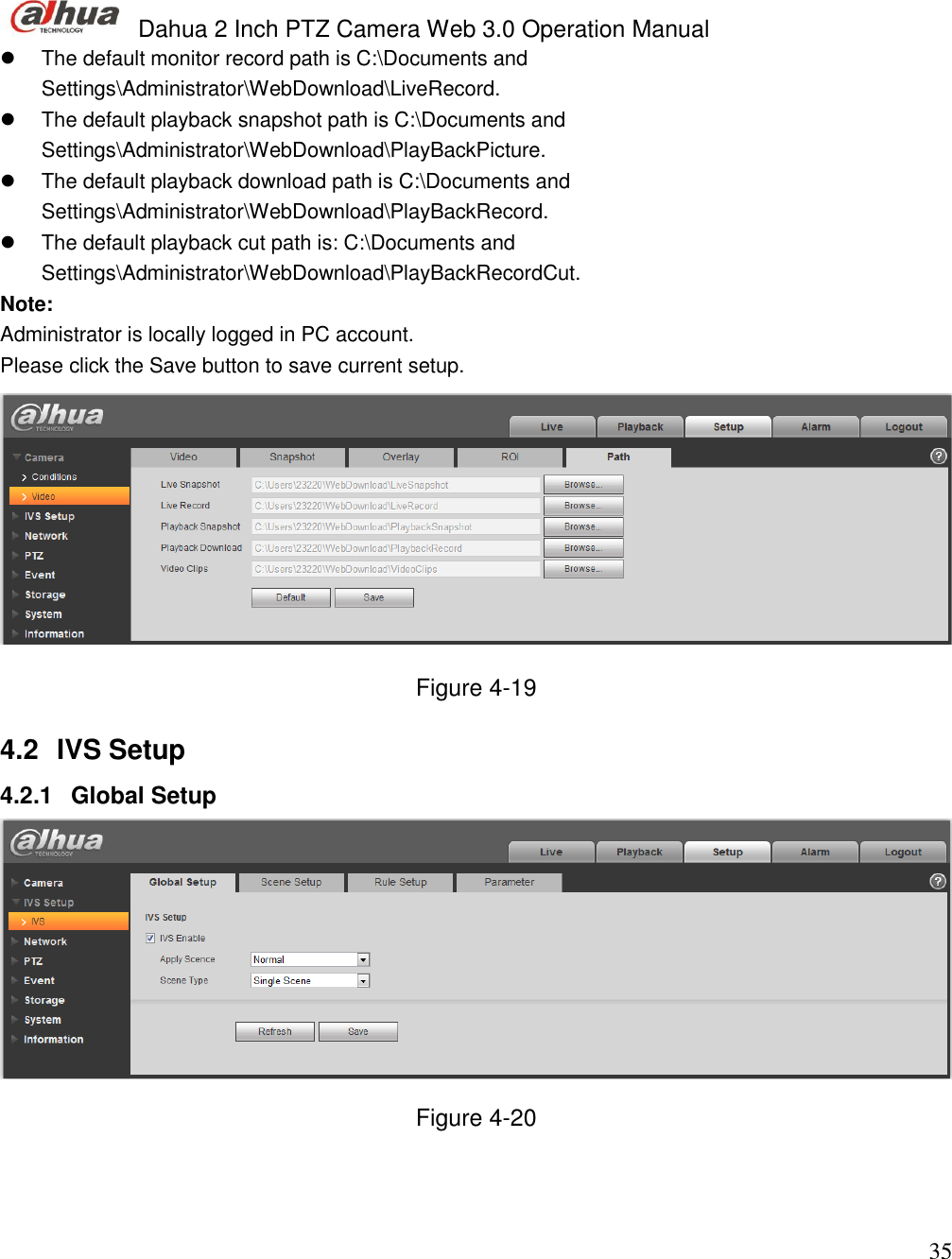  Dahua 2 Inch PTZ Camera Web 3.0 Operation Manual                                                                             35   The default monitor record path is C:\Documents and Settings\Administrator\WebDownload\LiveRecord.   The default playback snapshot path is C:\Documents and Settings\Administrator\WebDownload\PlayBackPicture.   The default playback download path is C:\Documents and Settings\Administrator\WebDownload\PlayBackRecord.    The default playback cut path is: C:\Documents and Settings\Administrator\WebDownload\PlayBackRecordCut. Note: Administrator is locally logged in PC account.  Please click the Save button to save current setup.   Figure 4-19 4.2  IVS Setup  4.2.1  Global Setup   Figure 4-20   