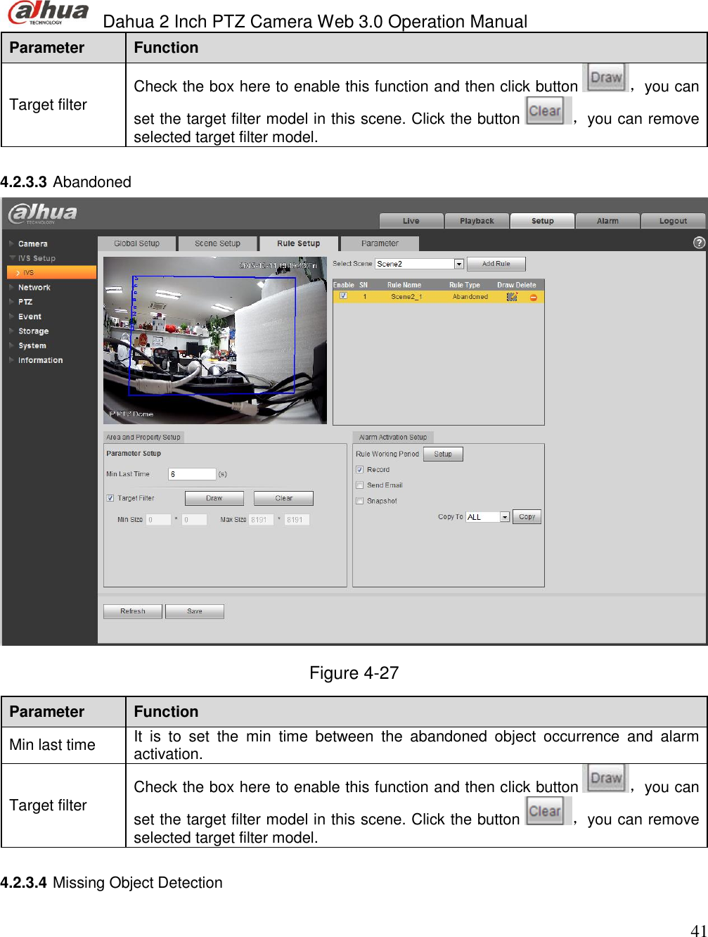  Dahua 2 Inch PTZ Camera Web 3.0 Operation Manual                                                                             41 Parameter  Function  Target filter Check the box here to enable this function and then click button  ，you can set the target filter model in this scene. Click the button  ，you can remove selected target filter model.    4.2.3.3 Abandoned   Figure 4-27 Parameter  Function  Min last time  It  is  to  set  the  min  time  between  the  abandoned  object  occurrence  and  alarm activation.   Target filter Check the box here to enable this function and then click button  ，you can set the target filter model in this scene. Click the button  ，you can remove selected target filter model.   4.2.3.4 Missing Object Detection  