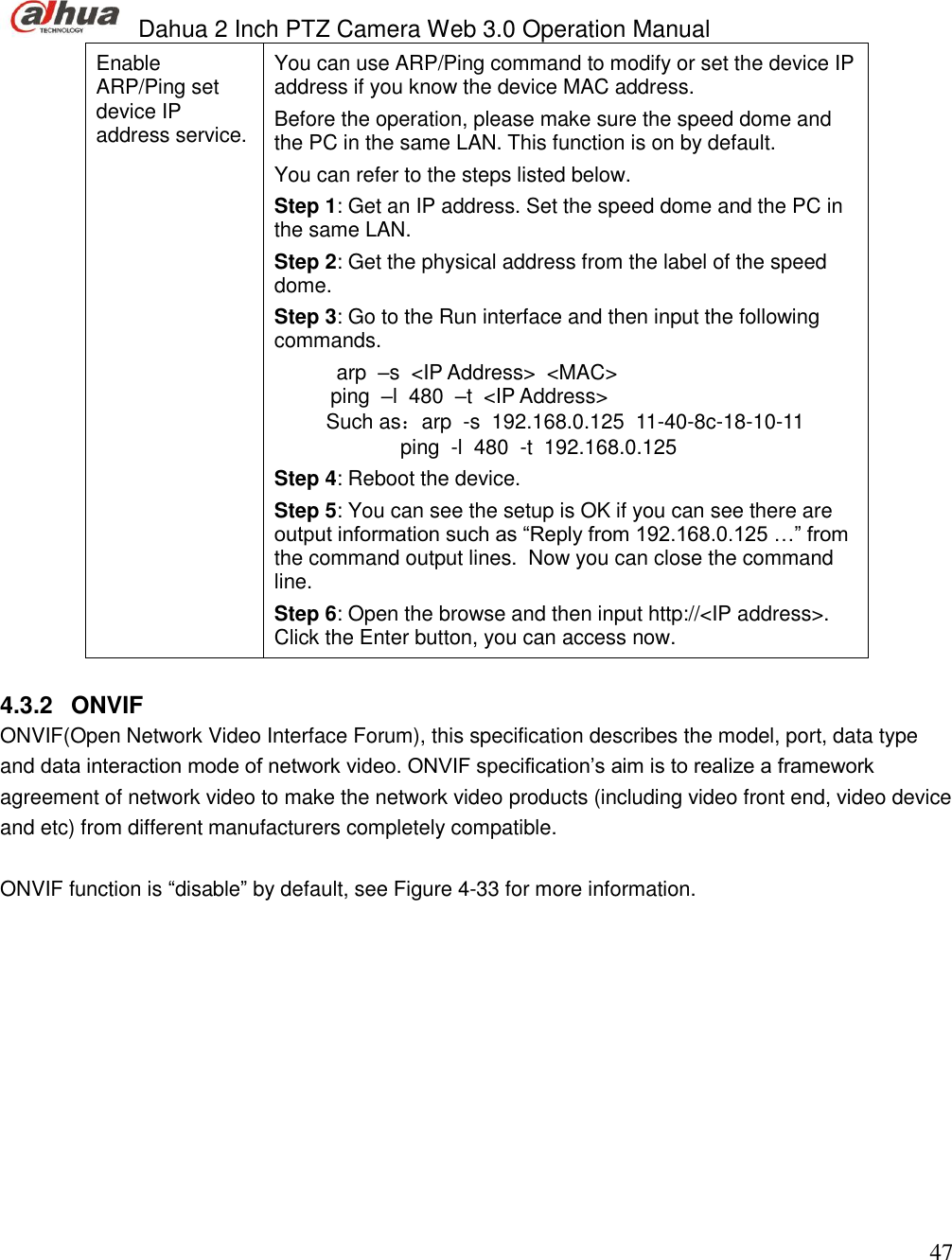  Dahua 2 Inch PTZ Camera Web 3.0 Operation Manual                                                                             47 Enable ARP/Ping set device IP address service.  You can use ARP/Ping command to modify or set the device IP address if you know the device MAC address.  Before the operation, please make sure the speed dome and the PC in the same LAN. This function is on by default.  You can refer to the steps listed below.  Step 1: Get an IP address. Set the speed dome and the PC in the same LAN. Step 2: Get the physical address from the label of the speed dome. Step 3: Go to the Run interface and then input the following commands.  arp  –s  &lt;IP Address&gt;  &lt;MAC&gt;   ping  –l  480  –t  &lt;IP Address&gt; Such as：arp  -s  192.168.0.125  11-40-8c-18-10-11 ping  -l  480  -t  192.168.0.125 Step 4: Reboot the device.  Step 5: You can see the setup is OK if you can see there are output information such as “Reply from 192.168.0.125 …” from the command output lines.  Now you can close the command line.  Step 6: Open the browse and then input http://&lt;IP address&gt;. Click the Enter button, you can access now.   4.3.2  ONVIF ONVIF(Open Network Video Interface Forum), this specification describes the model, port, data type and data interaction mode of network video. ONVIF specification’s aim is to realize a framework agreement of network video to make the network video products (including video front end, video device and etc) from different manufacturers completely compatible.   ONVIF function is “disable” by default, see Figure 4-33 for more information. 