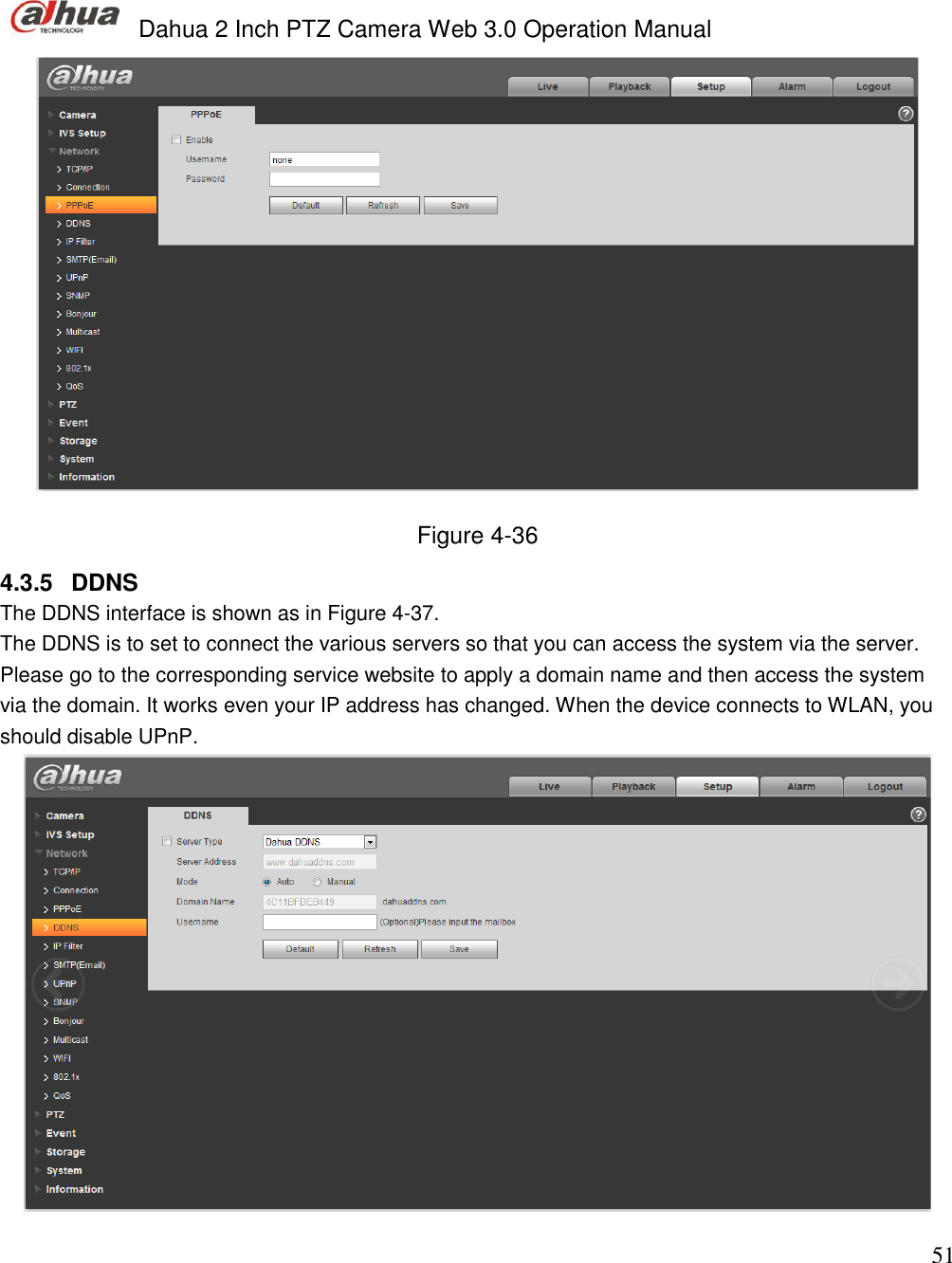  Dahua 2 Inch PTZ Camera Web 3.0 Operation Manual                                                                             51  Figure 4-36  4.3.5  DDNS The DDNS interface is shown as in Figure 4-37. The DDNS is to set to connect the various servers so that you can access the system via the server. Please go to the corresponding service website to apply a domain name and then access the system via the domain. It works even your IP address has changed. When the device connects to WLAN, you should disable UPnP.   