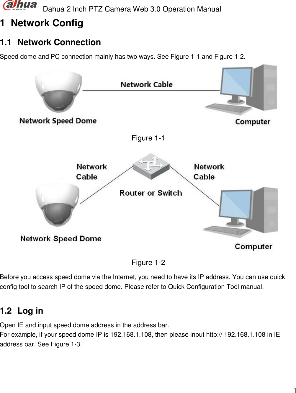  Dahua 2 Inch PTZ Camera Web 3.0 Operation Manual                                                                             1 1  Network Config 1.1  Network Connection Speed dome and PC connection mainly has two ways. See Figure 1-1 and Figure 1-2.  Figure 1-1  Figure 1-2 Before you access speed dome via the Internet, you need to have its IP address. You can use quick config tool to search IP of the speed dome. Please refer to Quick Configuration Tool manual.   1.2  Log in  Open IE and input speed dome address in the address bar.  For example, if your speed dome IP is 192.168.1.108, then please input http:// 192.168.1.108 in IE address bar. See Figure 1-3.  