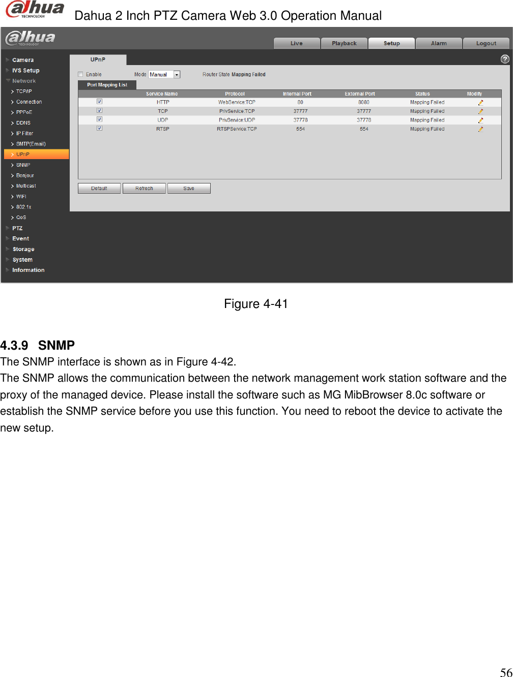  Dahua 2 Inch PTZ Camera Web 3.0 Operation Manual                                                                             56  Figure 4-41  4.3.9  SNMP The SNMP interface is shown as in Figure 4-42. The SNMP allows the communication between the network management work station software and the proxy of the managed device. Please install the software such as MG MibBrowser 8.0c software or establish the SNMP service before you use this function. You need to reboot the device to activate the new setup.  