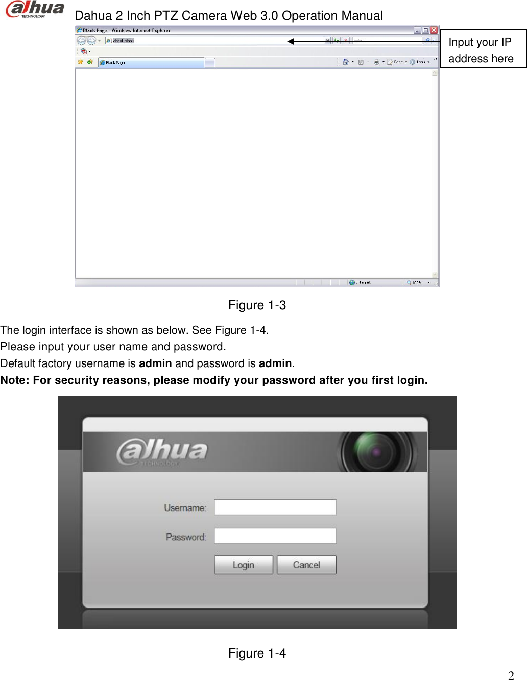  Dahua 2 Inch PTZ Camera Web 3.0 Operation Manual                                                                             2  Figure 1-3 The login interface is shown as below. See Figure 1-4. Please input your user name and password.  Default factory username is admin and password is admin.  Note: For security reasons, please modify your password after you first login.  Figure 1-4 Input your IP address here 