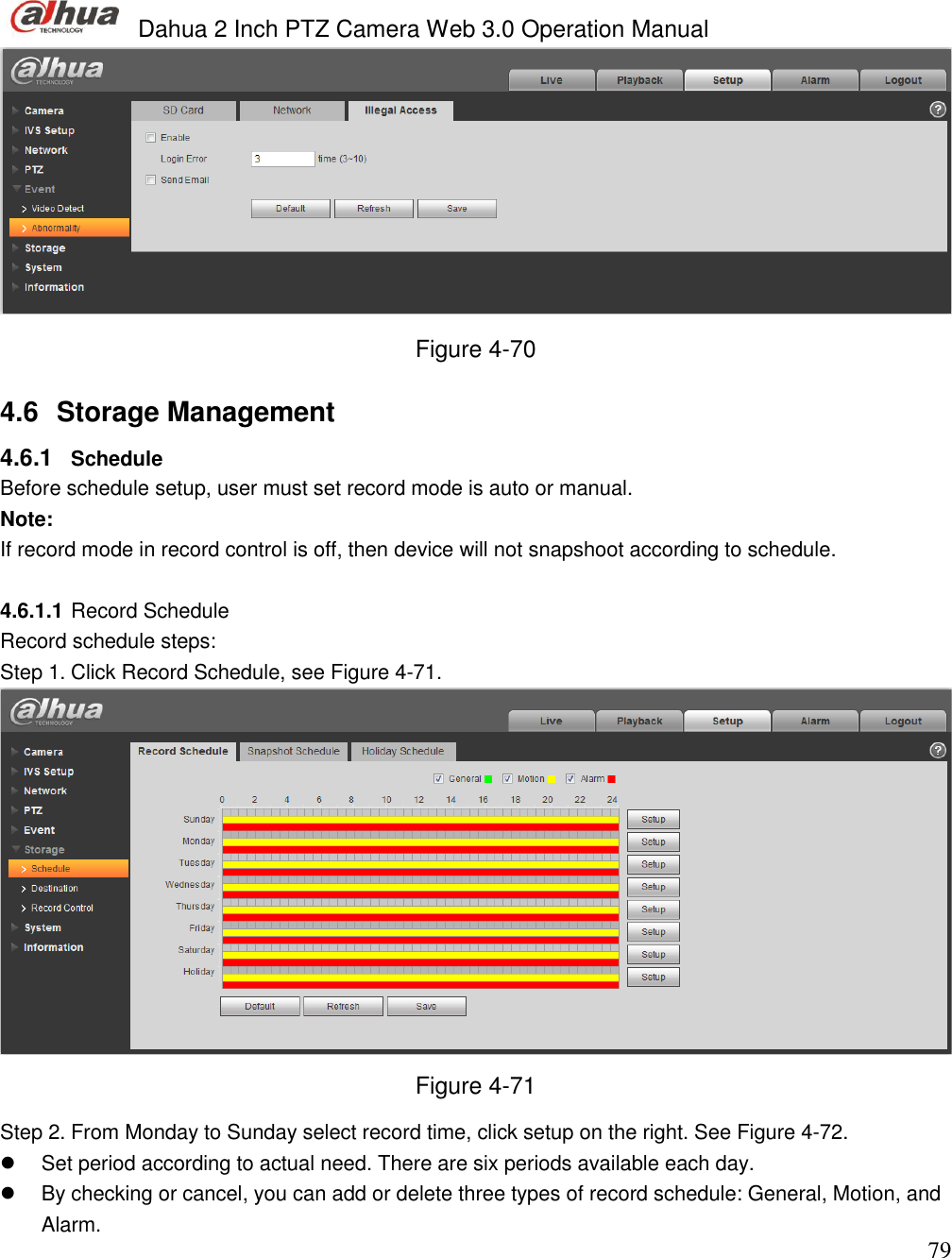  Dahua 2 Inch PTZ Camera Web 3.0 Operation Manual                                                                             79  Figure 4-70 4.6  Storage Management  4.6.1  Schedule  Before schedule setup, user must set record mode is auto or manual.  Note: If record mode in record control is off, then device will not snapshoot according to schedule.   4.6.1.1 Record Schedule Record schedule steps: Step 1. Click Record Schedule, see Figure 4-71.  Figure 4-71 Step 2. From Monday to Sunday select record time, click setup on the right. See Figure 4-72.   Set period according to actual need. There are six periods available each day.    By checking or cancel, you can add or delete three types of record schedule: General, Motion, and Alarm.  