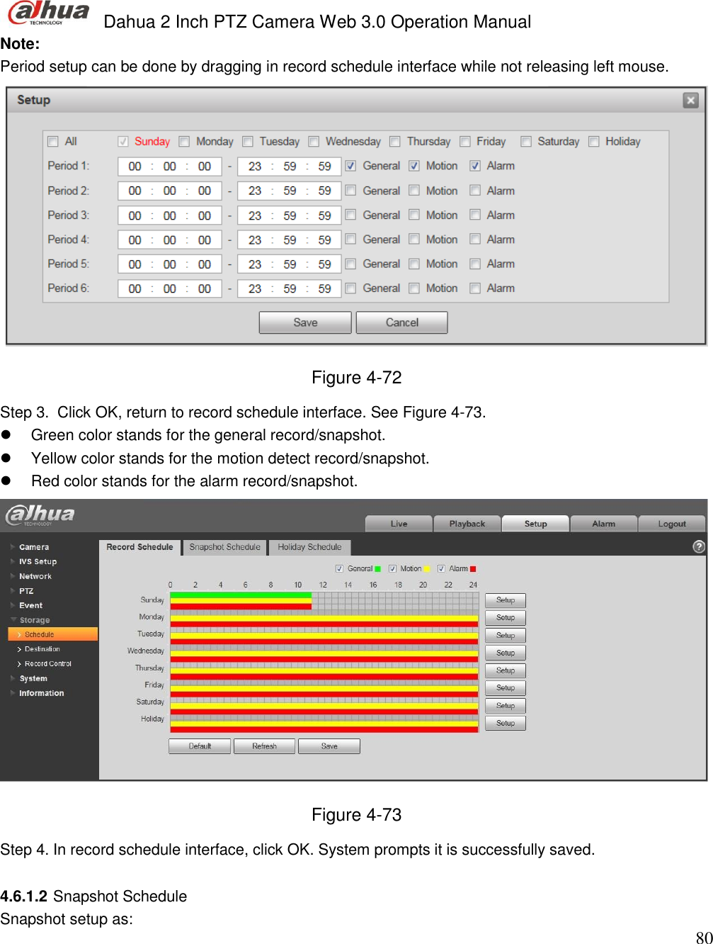  Dahua 2 Inch PTZ Camera Web 3.0 Operation Manual                                                                             80 Note: Period setup can be done by dragging in record schedule interface while not releasing left mouse.   Figure 4-72 Step 3.  Click OK, return to record schedule interface. See Figure 4-73.    Green color stands for the general record/snapshot.   Yellow color stands for the motion detect record/snapshot.   Red color stands for the alarm record/snapshot.   Figure 4-73 Step 4. In record schedule interface, click OK. System prompts it is successfully saved.   4.6.1.2 Snapshot Schedule Snapshot setup as: 