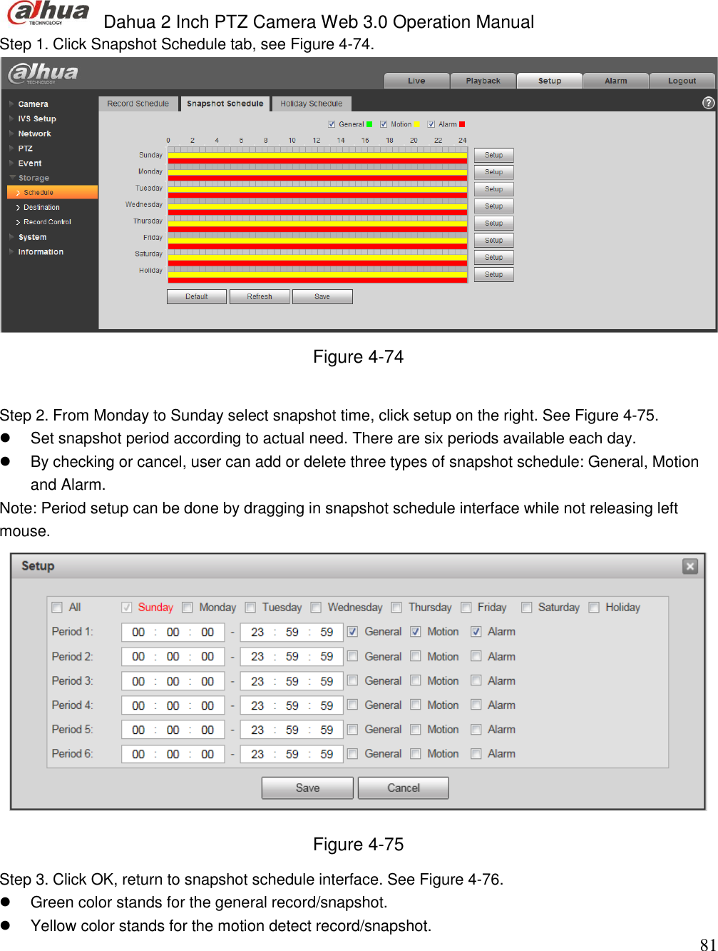  Dahua 2 Inch PTZ Camera Web 3.0 Operation Manual                                                                             81 Step 1. Click Snapshot Schedule tab, see Figure 4-74.  Figure 4-74  Step 2. From Monday to Sunday select snapshot time, click setup on the right. See Figure 4-75.   Set snapshot period according to actual need. There are six periods available each day.    By checking or cancel, user can add or delete three types of snapshot schedule: General, Motion and Alarm.  Note: Period setup can be done by dragging in snapshot schedule interface while not releasing left mouse.   Figure 4-75 Step 3. Click OK, return to snapshot schedule interface. See Figure 4-76.    Green color stands for the general record/snapshot.   Yellow color stands for the motion detect record/snapshot. 