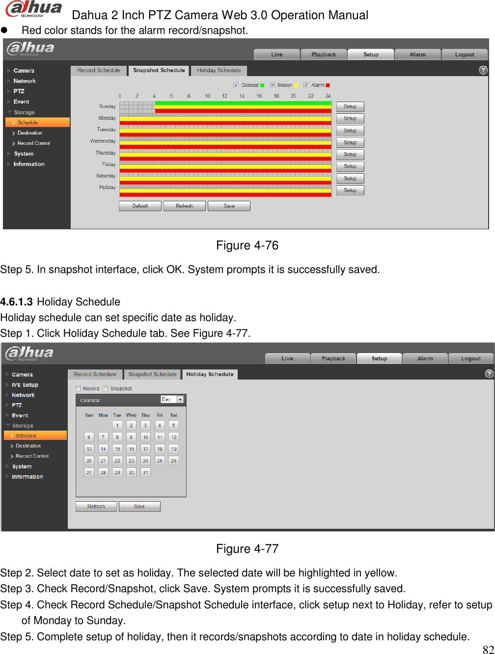  Dahua 2 Inch PTZ Camera Web 3.0 Operation Manual                                                                             82   Red color stands for the alarm record/snapshot.   Figure 4-76 Step 5. In snapshot interface, click OK. System prompts it is successfully saved.   4.6.1.3 Holiday Schedule Holiday schedule can set specific date as holiday.  Step 1. Click Holiday Schedule tab. See Figure 4-77.  Figure 4-77 Step 2. Select date to set as holiday. The selected date will be highlighted in yellow.  Step 3. Check Record/Snapshot, click Save. System prompts it is successfully saved.  Step 4. Check Record Schedule/Snapshot Schedule interface, click setup next to Holiday, refer to setup of Monday to Sunday.  Step 5. Complete setup of holiday, then it records/snapshots according to date in holiday schedule.  