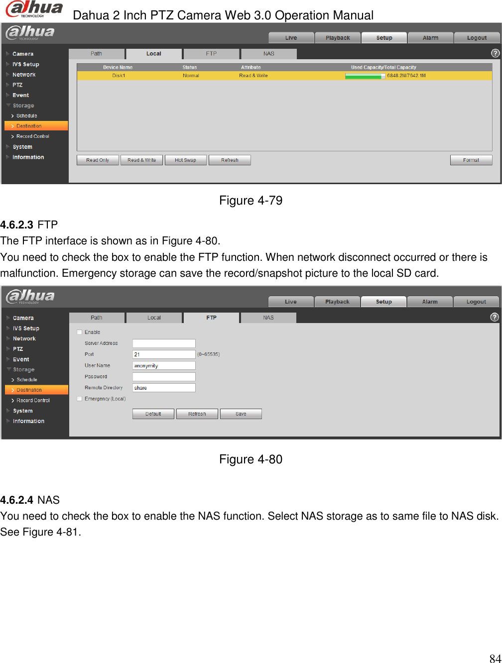  Dahua 2 Inch PTZ Camera Web 3.0 Operation Manual                                                                             84  Figure 4-79 4.6.2.3 FTP The FTP interface is shown as in Figure 4-80.  You need to check the box to enable the FTP function. When network disconnect occurred or there is malfunction. Emergency storage can save the record/snapshot picture to the local SD card.   Figure 4-80  4.6.2.4 NAS You need to check the box to enable the NAS function. Select NAS storage as to same file to NAS disk. See Figure 4-81. 