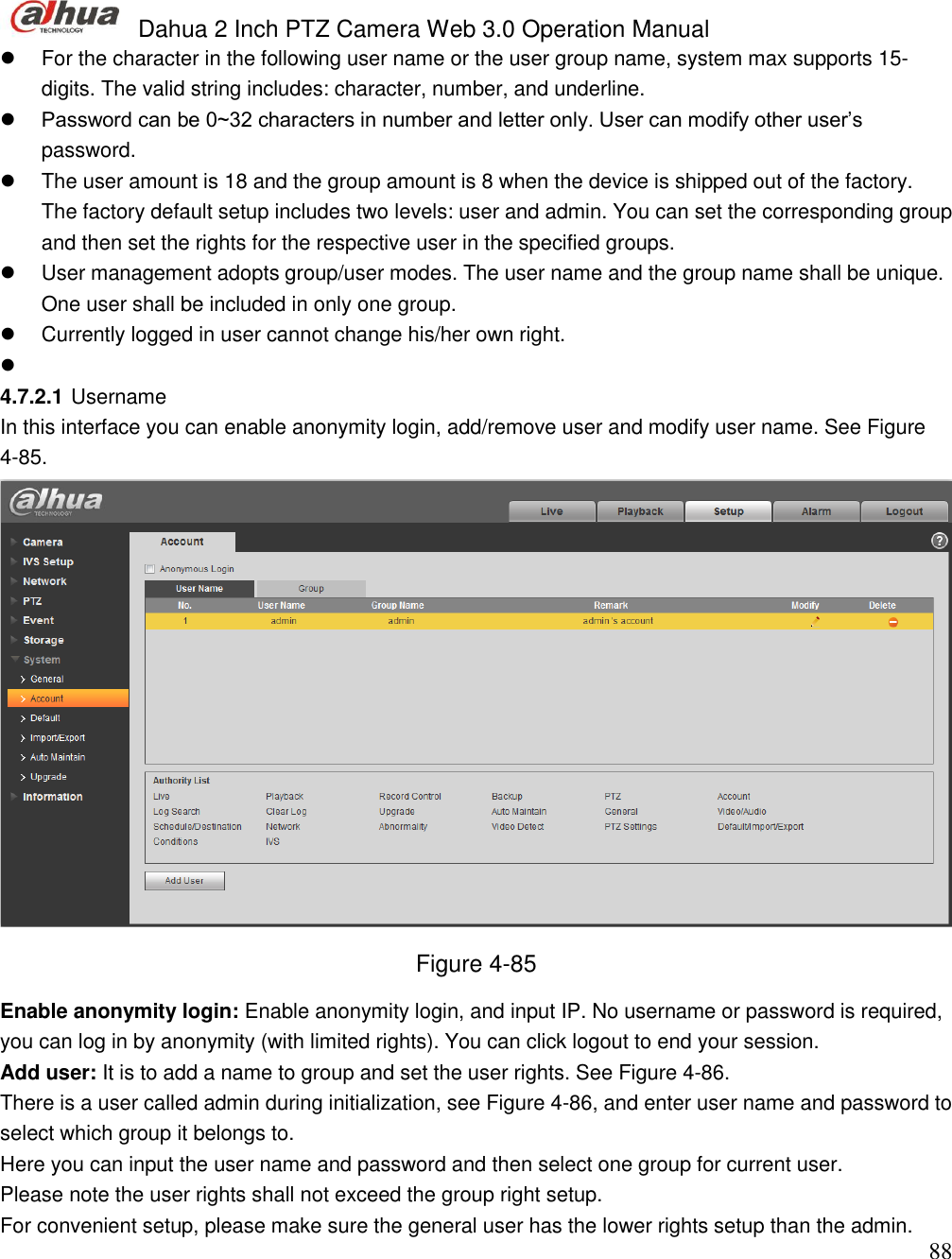  Dahua 2 Inch PTZ Camera Web 3.0 Operation Manual                                                                             88   For the character in the following user name or the user group name, system max supports 15-digits. The valid string includes: character, number, and underline.   Password can be 0~32 characters in number and letter only. User can modify other user’s password.    The user amount is 18 and the group amount is 8 when the device is shipped out of the factory. The factory default setup includes two levels: user and admin. You can set the corresponding group and then set the rights for the respective user in the specified groups.   User management adopts group/user modes. The user name and the group name shall be unique. One user shall be included in only one group.    Currently logged in user cannot change his/her own right.     4.7.2.1 Username  In this interface you can enable anonymity login, add/remove user and modify user name. See Figure 4-85.  Figure 4-85 Enable anonymity login: Enable anonymity login, and input IP. No username or password is required, you can log in by anonymity (with limited rights). You can click logout to end your session.  Add user: It is to add a name to group and set the user rights. See Figure 4-86. There is a user called admin during initialization, see Figure 4-86, and enter user name and password to select which group it belongs to.  Here you can input the user name and password and then select one group for current user.  Please note the user rights shall not exceed the group right setup.  For convenient setup, please make sure the general user has the lower rights setup than the admin.  