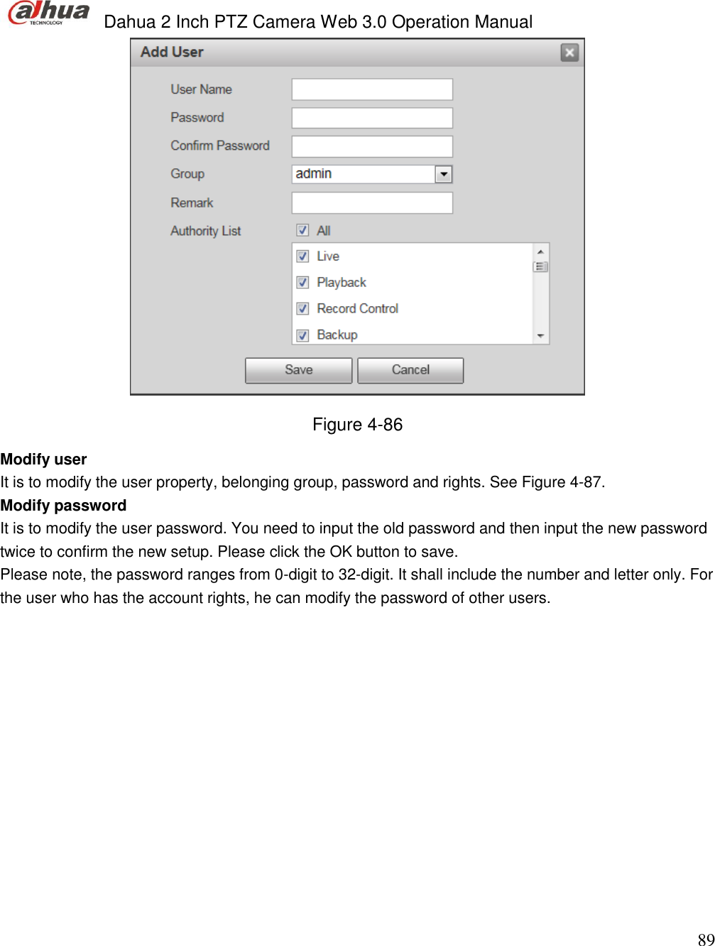  Dahua 2 Inch PTZ Camera Web 3.0 Operation Manual                                                                             89  Figure 4-86 Modify user  It is to modify the user property, belonging group, password and rights. See Figure 4-87. Modify password  It is to modify the user password. You need to input the old password and then input the new password twice to confirm the new setup. Please click the OK button to save.  Please note, the password ranges from 0-digit to 32-digit. It shall include the number and letter only. For the user who has the account rights, he can modify the password of other users.  