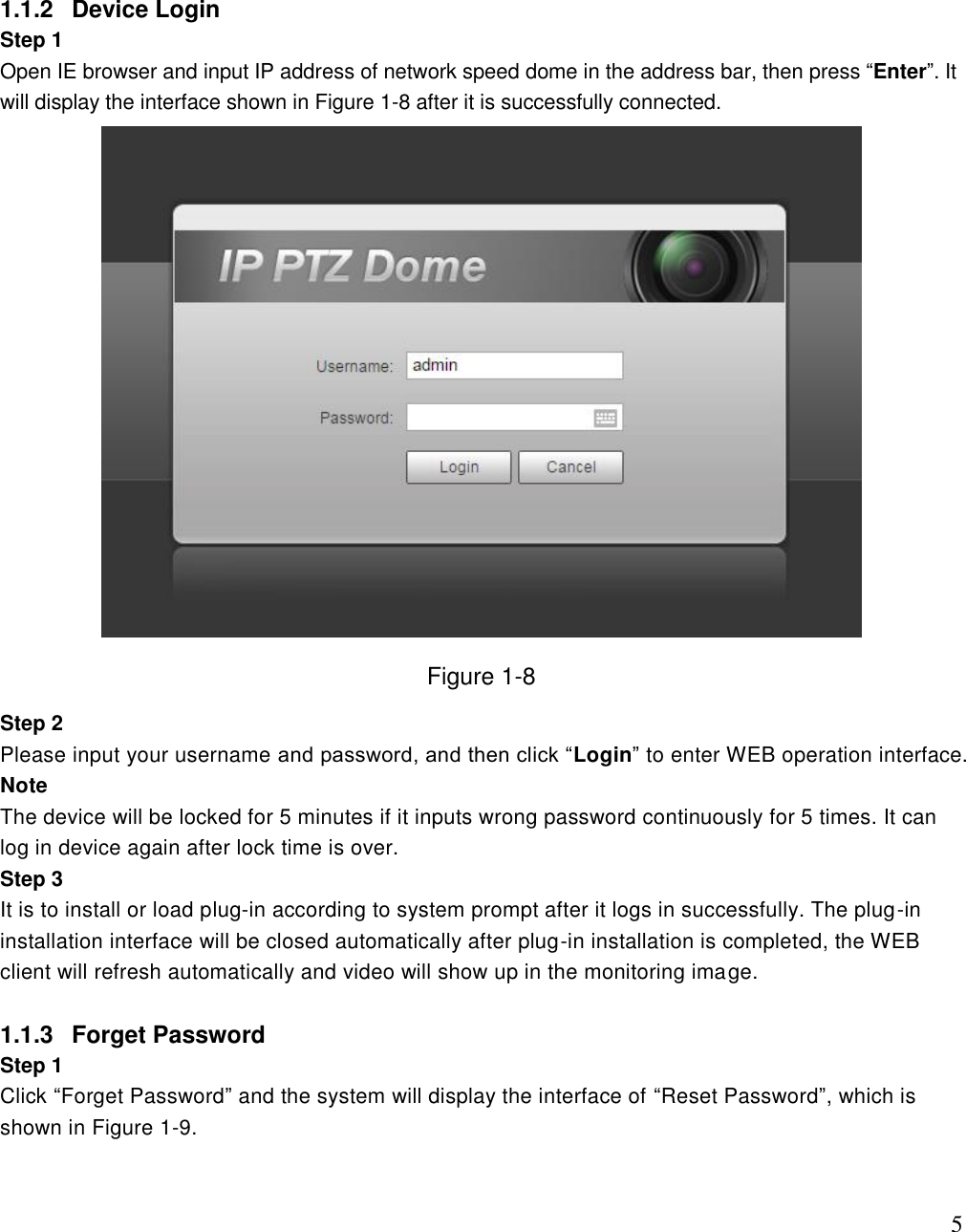                                                                              5 1.1.2  Device Login Step 1  Open IE browser and input IP address of network speed dome in the address bar, then press “Enter”. It will display the interface shown in Figure 1-8 after it is successfully connected.   Figure 1-8 Step 2  Please input your username and password, and then click “Login” to enter WEB operation interface. Note The device will be locked for 5 minutes if it inputs wrong password continuously for 5 times. It can log in device again after lock time is over. Step 3  It is to install or load plug-in according to system prompt after it logs in successfully. The plug-in installation interface will be closed automatically after plug-in installation is completed, the WEB client will refresh automatically and video will show up in the monitoring image.  1.1.3  Forget Password Step 1 Click “Forget Password” and the system will display the interface of “Reset Password”, which is shown in Figure 1-9. 