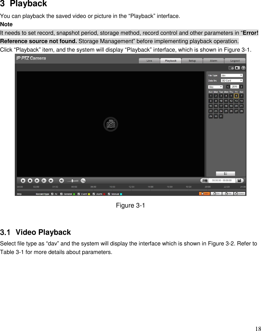                                                                              18 3  Playback You can playback the saved video or picture in the “Playback” interface.  Note It needs to set record, snapshot period, storage method, record control and other parameters in “Error! Reference source not found. Storage Management” before implementing playback operation.  Click “Playback” item, and the system will display “Playback” interface, which is shown in Figure 3-1.   Figure 3-1  3.1  Video Playback  Select file type as “dav” and the system will display the interface which is shown in Figure 3-2. Refer to Table 3-1 for more details about parameters. 