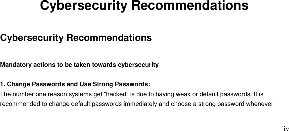                                                                              iv                         Cybersecurity Recommendations Cybersecurity Recommendations Mandatory actions to be taken towards cybersecurity  1. Change Passwords and Use Strong Passwords: The number one reason systems get “hacked” is due to having weak or default passwords. It is recommended to change default passwords immediately and choose a strong password whenever 