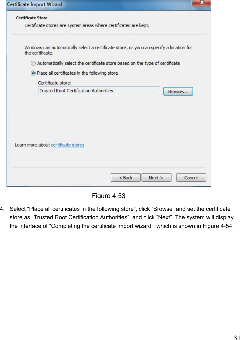                                                                              81  Figure 4-53 4. Select “Place all certificates in the following store”, click “Browse” and set the certificate store as “Trusted Root Certification Authorities”, and click “Next”. The system will display the interface of “Completing the certificate import wizard”, which is shown in Figure 4-54.  