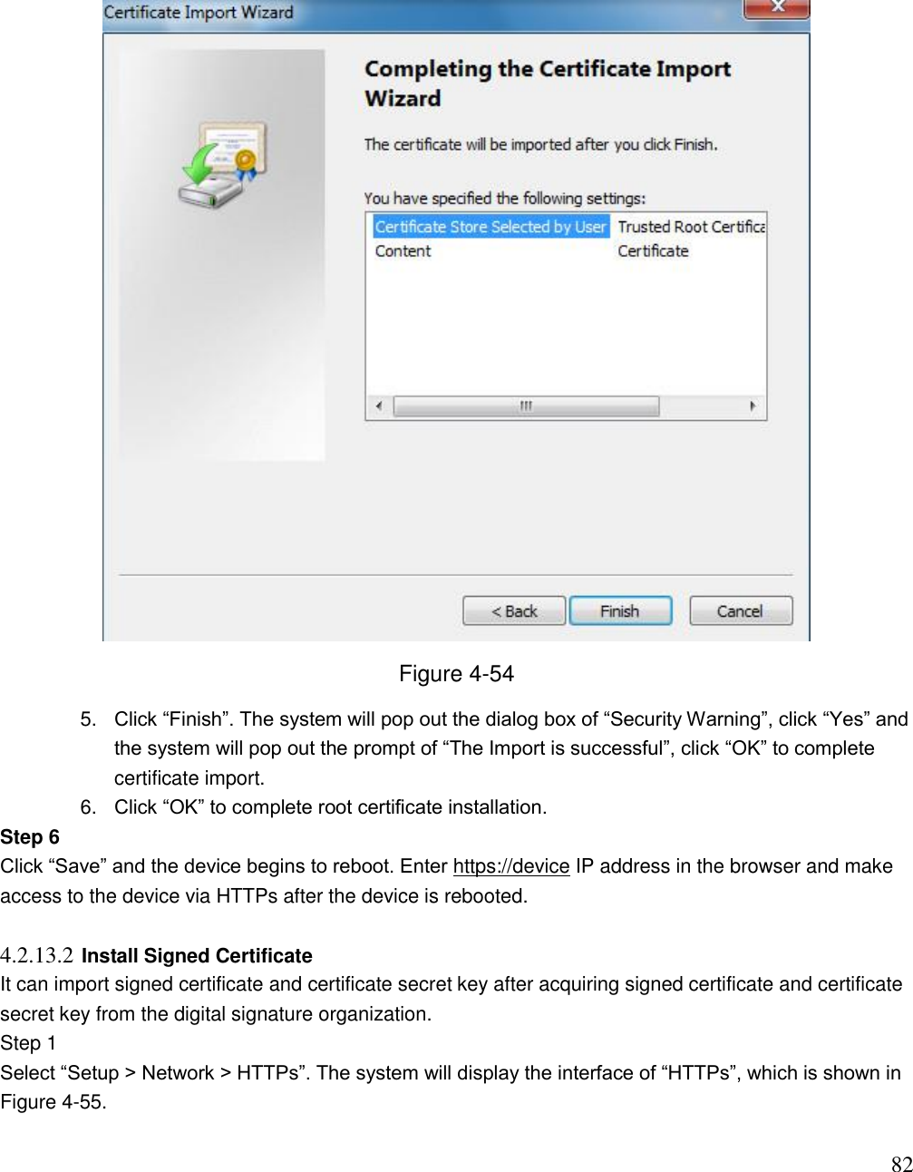                                                                              82  Figure 4-54 5. Click “Finish”. The system will pop out the dialog box of “Security Warning”, click “Yes” and the system will pop out the prompt of “The Import is successful”, click “OK” to complete certificate import.  6. Click “OK” to complete root certificate installation.  Step 6  Click “Save” and the device begins to reboot. Enter https://device IP address in the browser and make access to the device via HTTPs after the device is rebooted.   4.2.13.2 Install Signed Certificate  It can import signed certificate and certificate secret key after acquiring signed certificate and certificate secret key from the digital signature organization.  Step 1  Select “Setup &gt; Network &gt; HTTPs”. The system will display the interface of “HTTPs”, which is shown in Figure 4-55.  