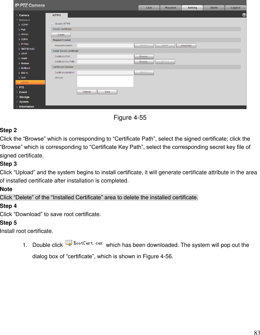                                                                              83  Figure 4-55 Step 2  Click the “Browse” which is corresponding to “Certificate Path”, select the signed certificate; click the “Browse” which is corresponding to “Certificate Key Path”, select the corresponding secret key file of signed certificate.  Step 3  Click “Upload” and the system begins to install certificate, it will generate certificate attribute in the area of installed certificate after installation is completed.  Note Click “Delete” of the “Installed Certificate” area to delete the installed certificate.  Step 4  Click “Download” to save root certificate.  Step 5  Install root certificate.  1.  Double click   which has been downloaded. The system will pop out the dialog box of “certificate”, which is shown in Figure 4-56.  