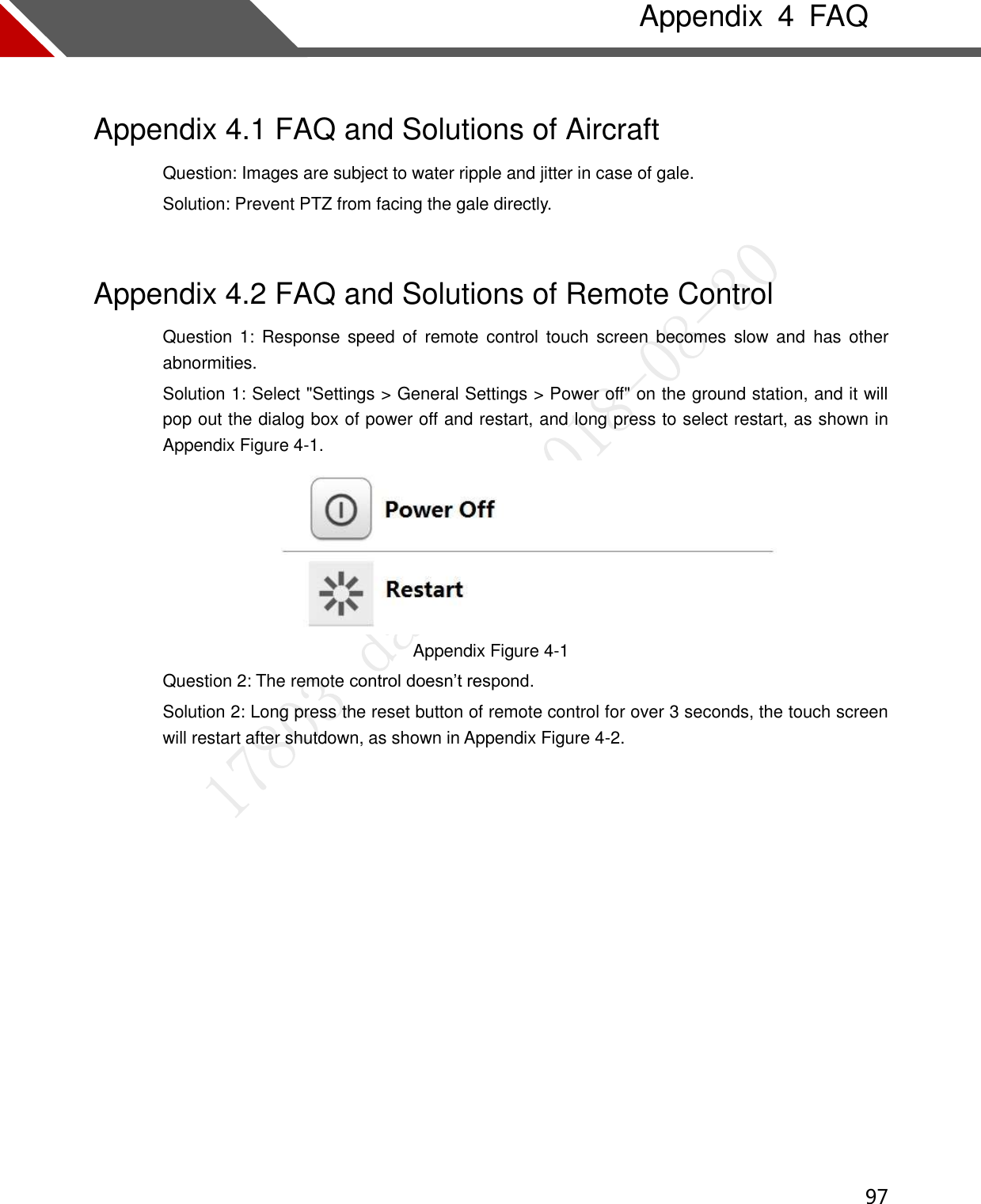  97   Appendix  4  FAQ Appendix 4.1 FAQ and Solutions of Aircraft Question: Images are subject to water ripple and jitter in case of gale.   Solution: Prevent PTZ from facing the gale directly.   Appendix 4.2 FAQ and Solutions of Remote Control Question 1:  Response speed  of  remote control  touch  screen  becomes slow  and  has  other abnormities. Solution 1: Select &quot;Settings &gt; General Settings &gt; Power off&quot; on the ground station, and it will pop out the dialog box of power off and restart, and long press to select restart, as shown in Appendix Figure 4-1.  Appendix Figure 4-1 Question 2: The remote control doesn’t respond. Solution 2: Long press the reset button of remote control for over 3 seconds, the touch screen will restart after shutdown, as shown in Appendix Figure 4-2.   