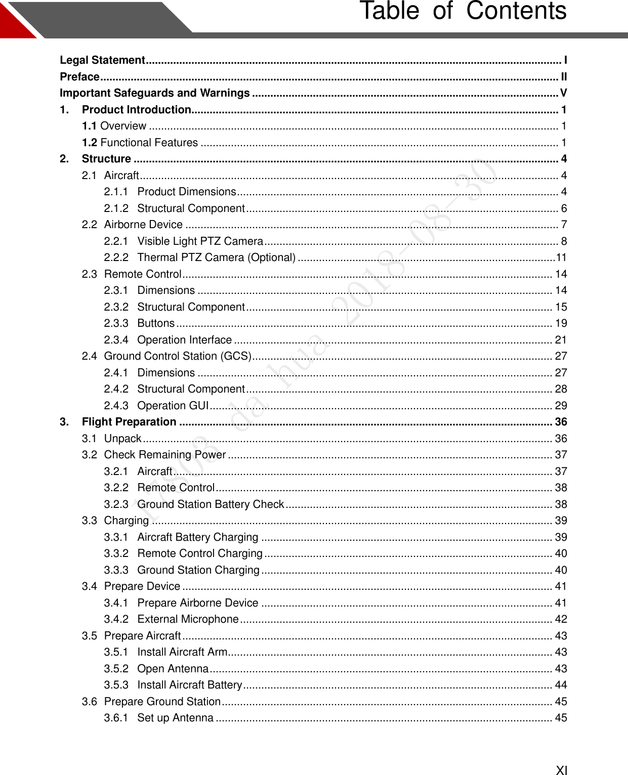    XI Table  of  Contents Legal Statement ......................................................................................................................................... I Preface ....................................................................................................................................................... II Important Safeguards and Warnings ..................................................................................................... V 1. Product Introduction......................................................................................................................... 1 1.1 Overview ....................................................................................................................................... 1 1.2 Functional Features ...................................................................................................................... 1 2. Structure ............................................................................................................................................ 4 2.1  Aircraft .......................................................................................................................................... 4 2.1.1  Product Dimensions .......................................................................................................... 4 2.1.2  Structural Component ....................................................................................................... 6 2.2  Airborne Device ........................................................................................................................... 7 2.2.1  Visible Light PTZ Camera ................................................................................................. 8 2.2.2  Thermal PTZ Camera (Optional) ..................................................................................... 11 2.3  Remote Control .......................................................................................................................... 14 2.3.1  Dimensions ..................................................................................................................... 14 2.3.2  Structural Component ..................................................................................................... 15 2.3.3  Buttons ............................................................................................................................ 19 2.3.4  Operation Interface ......................................................................................................... 21 2.4  Ground Control Station (GCS) ................................................................................................... 27 2.4.1  Dimensions ..................................................................................................................... 27 2.4.2  Structural Component ..................................................................................................... 28 2.4.3  Operation GUI ................................................................................................................. 29 3. Flight Preparation ........................................................................................................................... 36 3.1  Unpack ....................................................................................................................................... 36 3.2  Check Remaining Power ........................................................................................................... 37 3.2.1  Aircraft ............................................................................................................................. 37 3.2.2  Remote Control ............................................................................................................... 38 3.2.3  Ground Station Battery Check ........................................................................................ 38 3.3  Charging .................................................................................................................................... 39 3.3.1  Aircraft Battery Charging ................................................................................................ 39 3.3.2  Remote Control Charging ............................................................................................... 40 3.3.3  Ground Station Charging ................................................................................................ 40 3.4  Prepare Device .......................................................................................................................... 41 3.4.1  Prepare Airborne Device ................................................................................................ 41 3.4.2  External Microphone ....................................................................................................... 42 3.5  Prepare Aircraft .......................................................................................................................... 43 3.5.1  Install Aircraft Arm........................................................................................................... 43 3.5.2  Open Antenna ................................................................................................................. 43 3.5.3  Install Aircraft Battery ...................................................................................................... 44 3.6  Prepare Ground Station ............................................................................................................. 45 3.6.1  Set up Antenna ............................................................................................................... 45  
