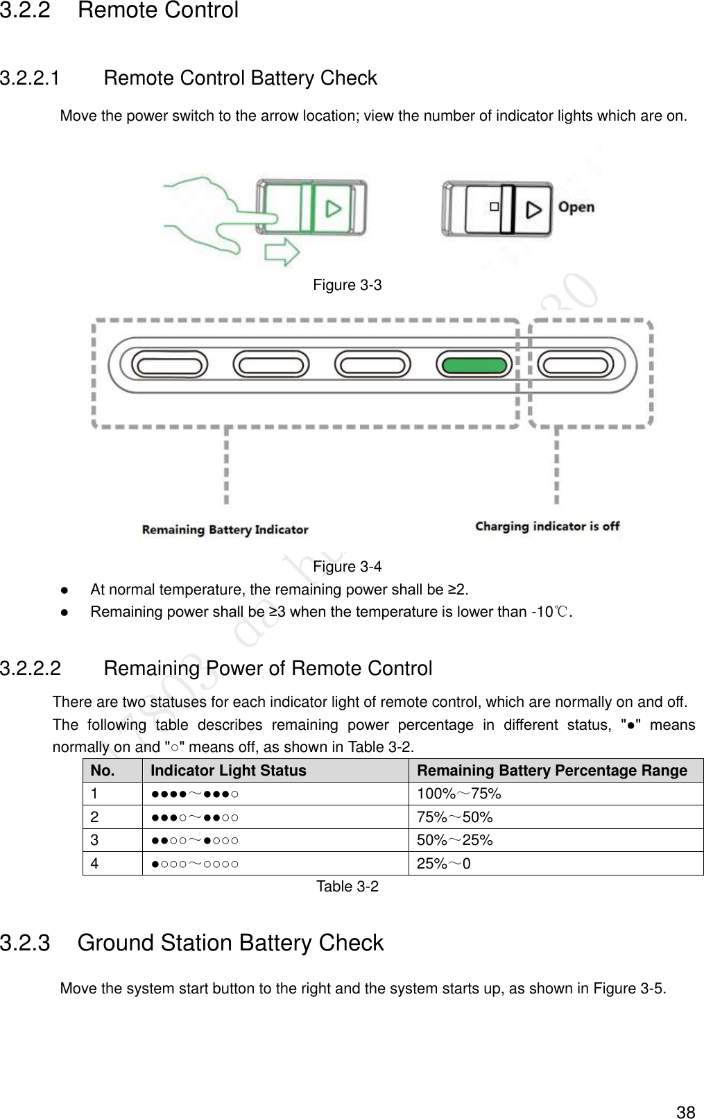  38 3.2.2  Remote Control 3.2.2.1  Remote Control Battery Check Move the power switch to the arrow location; view the number of indicator lights which are on.  Figure 3-3  Figure 3-4  At normal temperature, the remaining power shall be ≥2.  Remaining power shall be ≥3 when the temperature is lower than -10℃. 3.2.2.2  Remaining Power of Remote Control There are two statuses for each indicator light of remote control, which are normally on and off. The  following  table  describes  remaining  power  percentage  in  different  status,  &quot;●&quot;  means normally on and &quot;○&quot; means off, as shown in Table 3-2. No. Indicator Light Status Remaining Battery Percentage Range 1 ●●●●～●●●○ 100%～75% 2 ●●●○～●●○○ 75%～50% 3 ●●○○～●○○○ 50%～25% 4 ●○○○～○○○○ 25%～0 Table 3-2 3.2.3  Ground Station Battery Check Move the system start button to the right and the system starts up, as shown in Figure 3-5. 