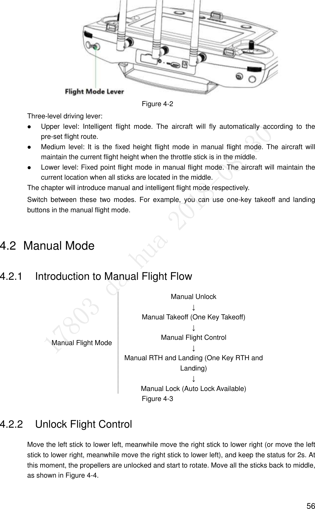  56  Figure 4-2 Three-level driving lever:  Upper  level:  Intelligent  flight  mode.  The  aircraft  will  fly  automatically  according  to  the pre-set flight route.  Medium level:  It  is  the  fixed  height  flight  mode  in  manual  flight mode.  The  aircraft  will maintain the current flight height when the throttle stick is in the middle.  Lower level: Fixed point flight mode in manual flight mode. The aircraft will maintain the current location when all sticks are located in the middle. The chapter will introduce manual and intelligent flight mode respectively. Switch  between  these  two  modes.  For  example,  you  can  use  one-key  takeoff  and  landing buttons in the manual flight mode. 4.2  Manual Mode 4.2.1  Introduction to Manual Flight Flow Manual Flight Mode Manual Unlock ↓ Manual Takeoff (One Key Takeoff) ↓ Manual Flight Control ↓ Manual RTH and Landing (One Key RTH and Landing) ↓ Manual Lock (Auto Lock Available) Figure 4-3 4.2.2  Unlock Flight Control Move the left stick to lower left, meanwhile move the right stick to lower right (or move the left stick to lower right, meanwhile move the right stick to lower left), and keep the status for 2s. At this moment, the propellers are unlocked and start to rotate. Move all the sticks back to middle, as shown in Figure 4-4. 