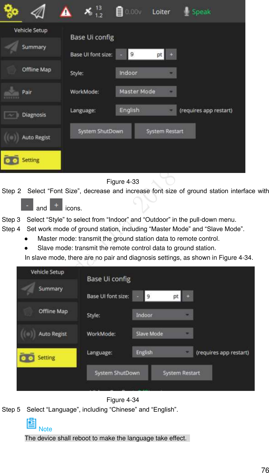  76  Figure 4-33                 Step 2    Select “Font Size”, decrease and increase font size of ground station  interface with  and    icons.                 Step 3    Select “Style” to select from “Indoor” and “Outdoor” in the pull-down menu.                   Step 4    Set work mode of ground station, including “Master Mode” and “Slave Mode”.                  ●      Master mode: transmit the ground station data to remote control.                  ●      Slave mode: transmit the remote control data to ground station.   In slave mode, there are no pair and diagnosis settings, as shown in Figure 4-34.  Figure 4-34         Step 5    Select “Language”, including “Chinese” and “English”.   Note The device shall reboot to make the language take effect.   