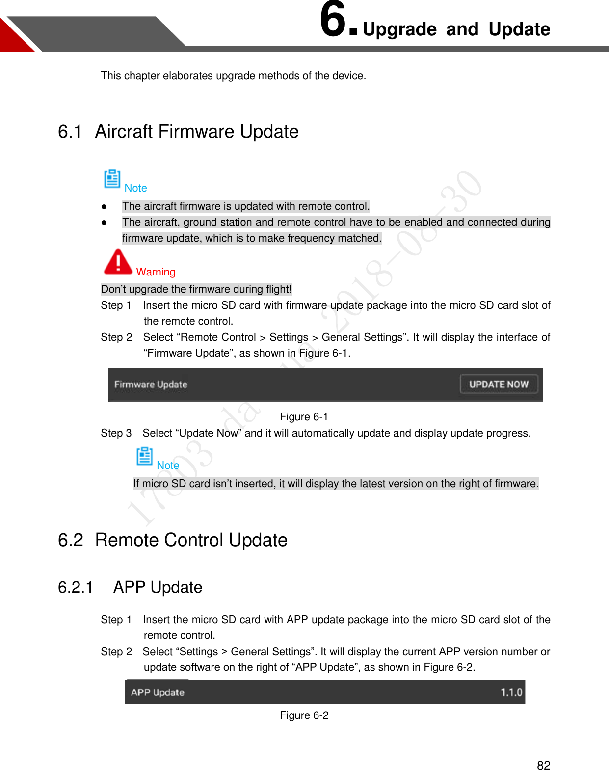  82 6. Upgrade  and  Update This chapter elaborates upgrade methods of the device. 6.1  Aircraft Firmware Update Note  The aircraft firmware is updated with remote control.  The aircraft, ground station and remote control have to be enabled and connected during firmware update, which is to make frequency matched. Warning Don’t upgrade the firmware during flight!                 Step 1    Insert the micro SD card with firmware update package into the micro SD card slot of the remote control.               Step 2  Select “Remote Control &gt; Settings &gt; General Settings”. It will display the interface of “Firmware Update”, as shown in Figure 6-1.  Figure 6-1                 Step 3    Select “Update Now” and it will automatically update and display update progress. Note If micro SD card isn’t inserted, it will display the latest version on the right of firmware. 6.2  Remote Control Update 6.2.1 APP Update                 Step 1    Insert the micro SD card with APP update package into the micro SD card slot of the remote control.                 Step 2    Select “Settings &gt; General Settings”. It will display the current APP version number or update software on the right of “APP Update”, as shown in Figure 6-2.  Figure 6-2  