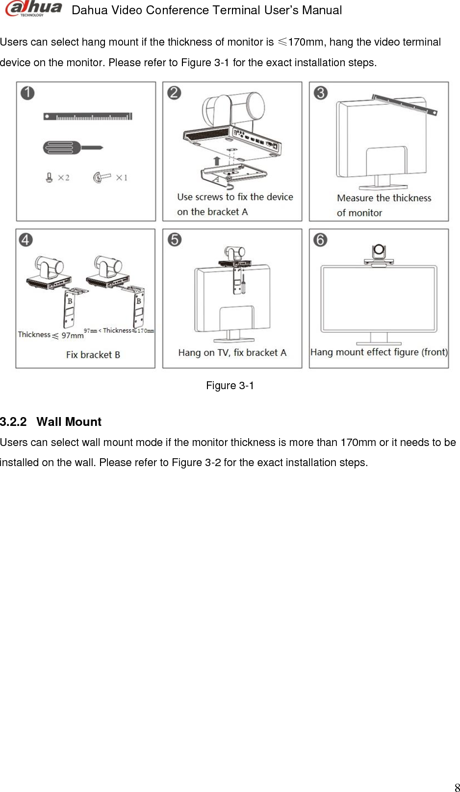  Dahua Video Conference Terminal User’s Manual                                                                              8 Users can select hang mount if the thickness of monitor is ≤170mm, hang the video terminal device on the monitor. Please refer to Figure 3-1 for the exact installation steps.  Figure 3-1  3.2.2  Wall Mount Users can select wall mount mode if the monitor thickness is more than 170mm or it needs to be installed on the wall. Please refer to Figure 3-2 for the exact installation steps.            