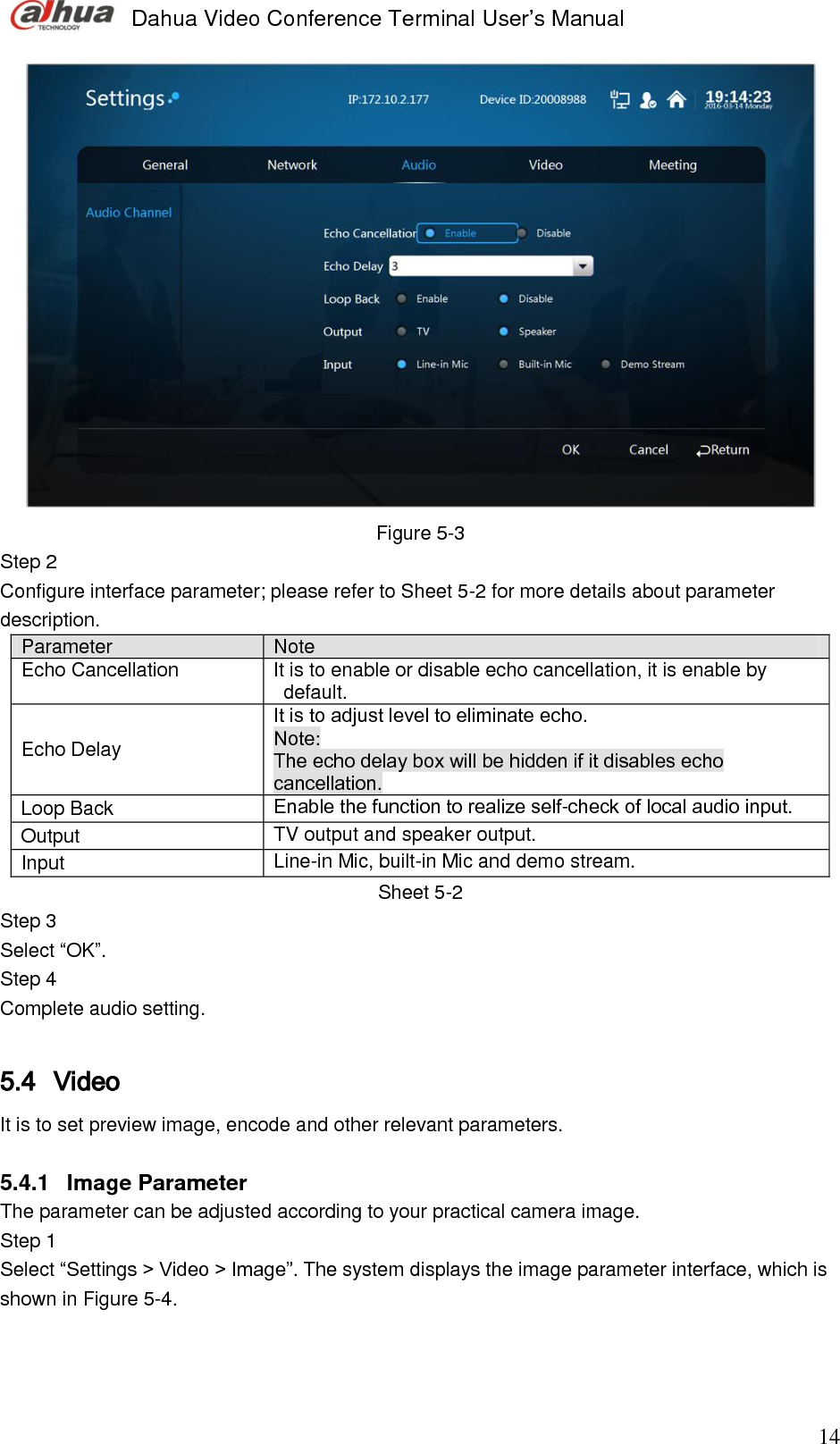  Dahua Video Conference Terminal User’s Manual                                                                              14  Figure 5-3 Step 2  Configure interface parameter; please refer to Sheet 5-2 for more details about parameter description.  Parameter Note  Echo Cancellation It is to enable or disable echo cancellation, it is enable by default.  Echo Delay It is to adjust level to eliminate echo. Note:  The echo delay box will be hidden if it disables echo cancellation.  Loop Back Enable the function to realize self-check of local audio input.  Output  TV output and speaker output.  Input Line-in Mic, built-in Mic and demo stream. Sheet 5-2 Step 3  Select “OK”. Step 4  Complete audio setting.   5.4 Video  It is to set preview image, encode and other relevant parameters.  5.4.1  Image Parameter The parameter can be adjusted according to your practical camera image.  Step 1  Select “Settings &gt; Video &gt; Image”. The system displays the image parameter interface, which is shown in Figure 5-4.  