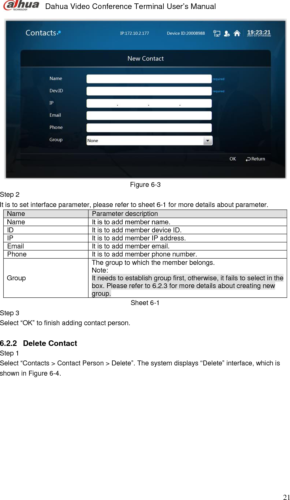  Dahua Video Conference Terminal User’s Manual                                                                              21  Figure 6-3 Step 2  It is to set interface parameter, please refer to sheet 6-1 for more details about parameter.  Name Parameter description Name  It is to add member name.  ID It is to add member device ID.  IP It is to add member IP address. Email  It is to add member email. Phone It is to add member phone number. Group  The group to which the member belongs. Note:  It needs to establish group first, otherwise, it fails to select in the box. Please refer to 6.2.3 for more details about creating new group.    Sheet 6-1 Step 3  Select “OK” to finish adding contact person.  6.2.2  Delete Contact  Step 1  Select “Contacts &gt; Contact Person &gt; Delete”. The system displays “Delete” interface, which is shown in Figure 6-4.  