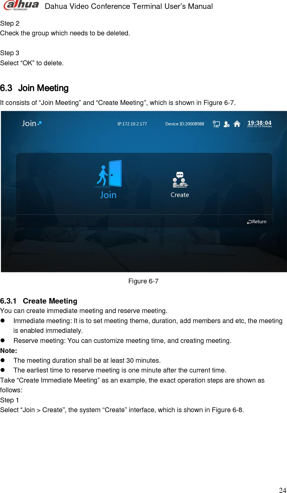  Dahua Video Conference Terminal User’s Manual                                                                              24 Step 2  Check the group which needs to be deleted.   Step 3  Select “OK” to delete.   6.3 Join Meeting  It consists of “Join Meeting” and “Create Meeting”, which is shown in Figure 6-7.   Figure 6-7  6.3.1  Create Meeting  You can create immediate meeting and reserve meeting.    Immediate meeting: It is to set meeting theme, duration, add members and etc, the meeting is enabled immediately.   Reserve meeting: You can customize meeting time, and creating meeting.  Note:    The meeting duration shall be at least 30 minutes.    The earliest time to reserve meeting is one minute after the current time. Take “Create Immediate Meeting” as an example, the exact operation steps are shown as follows:  Step 1  Select “Join &gt; Create”, the system “Create” interface, which is shown in Figure 6-8.  