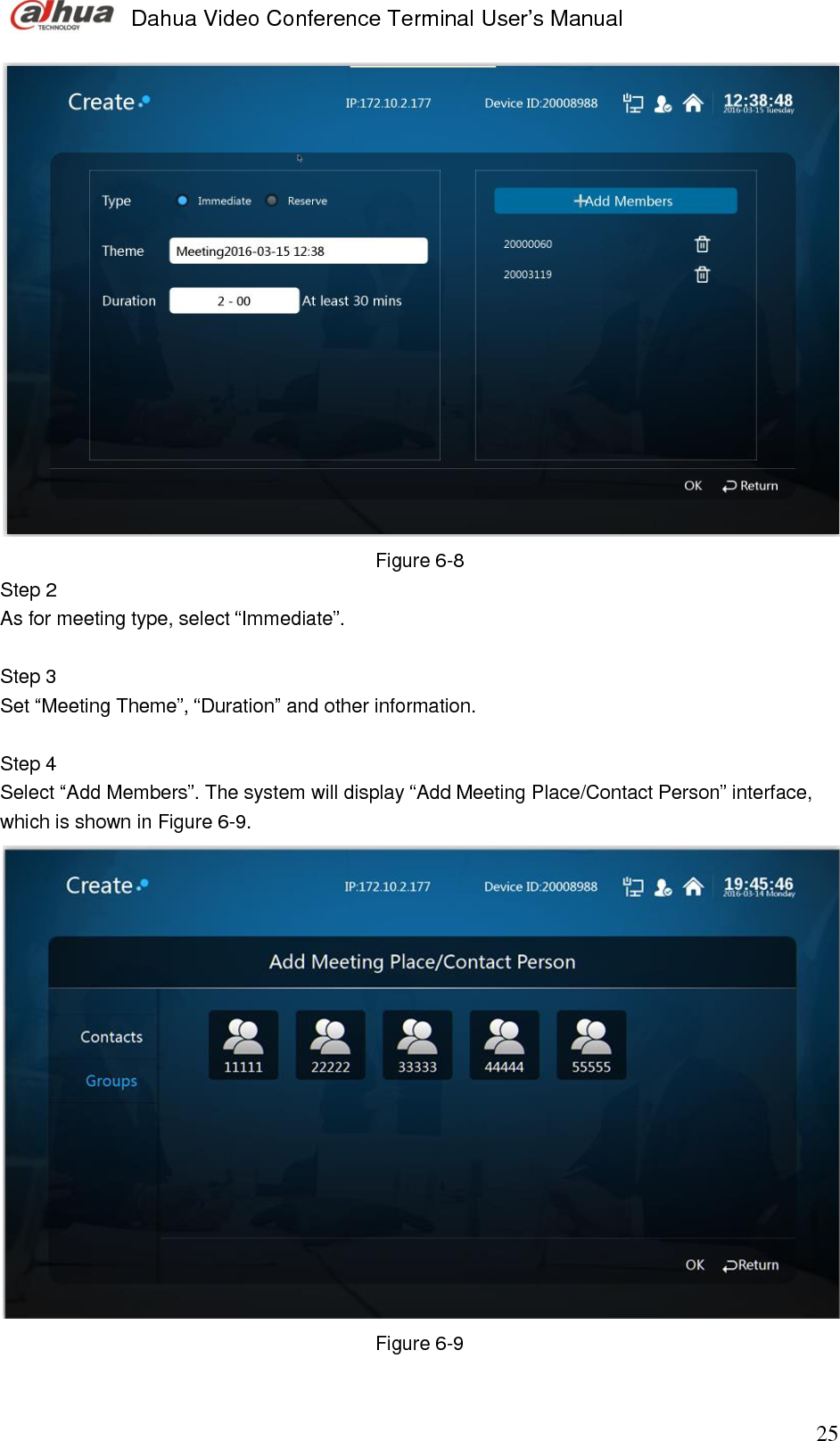  Dahua Video Conference Terminal User’s Manual                                                                              25  Figure 6-8 Step 2  As for meeting type, select “Immediate”.   Step 3  Set “Meeting Theme”, “Duration” and other information.   Step 4  Select “Add Members”. The system will display “Add Meeting Place/Contact Person” interface, which is shown in Figure 6-9.   Figure 6-9  