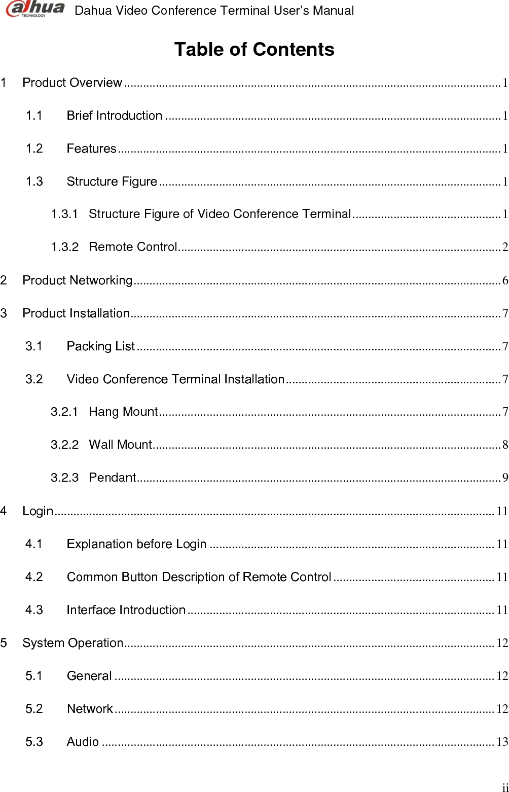  Dahua Video Conference Terminal User’s Manual   ii Table of Contents  1 Product Overview ....................................................................................................................... 1 1.1 Brief Introduction .......................................................................................................... 1 1.2 Features ......................................................................................................................... 1 1.3 Structure Figure ............................................................................................................ 1 1.3.1 Structure Figure of Video Conference Terminal ............................................... 1 1.3.2 Remote Control ...................................................................................................... 2 2 Product Networking .................................................................................................................... 6 3 Product Installation ..................................................................................................................... 7 3.1 Packing List ................................................................................................................... 7 3.2 Video Conference Terminal Installation .................................................................... 7 3.2.1 Hang Mount ............................................................................................................ 7 3.2.2 Wall Mount .............................................................................................................. 8 3.2.3 Pendant ................................................................................................................... 9 4 Login ........................................................................................................................................... 11 4.1 Explanation before Login .......................................................................................... 11 4.2 Common Button Description of Remote Control ................................................... 11 4.3 Interface Introduction ................................................................................................. 11 5 System Operation ..................................................................................................................... 12 5.1 General ........................................................................................................................ 12 5.2 Network ........................................................................................................................ 12 5.3 Audio ............................................................................................................................ 13 