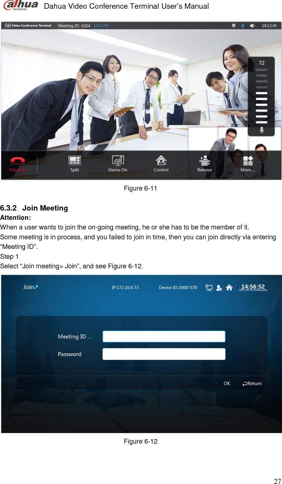  Dahua Video Conference Terminal User’s Manual                                                                              27  Figure 6-11  6.3.2  Join Meeting  Attention: When a user wants to join the on-going meeting, he or she has to be the member of it.  Some meeting is in process, and you failed to join in time, then you can join directly via entering “Meeting ID”.  Step 1  Select “Join meeting&gt; Join”, and see Figure 6-12.   Figure 6-12   