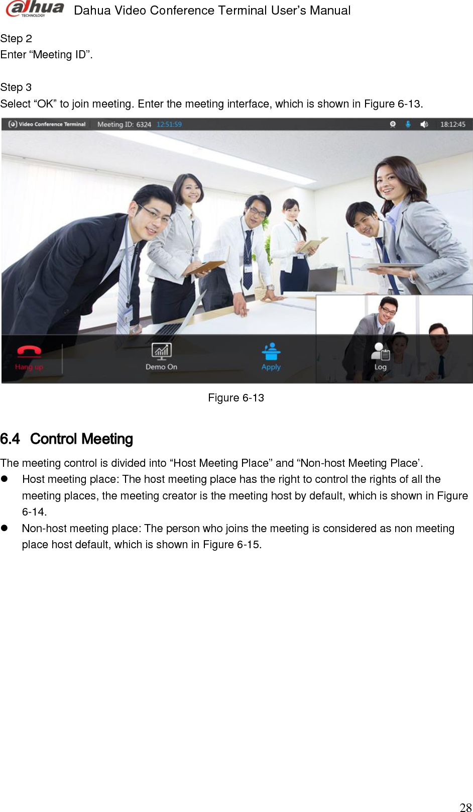  Dahua Video Conference Terminal User’s Manual                                                                              28 Step 2  Enter “Meeting ID”.  Step 3  Select “OK” to join meeting. Enter the meeting interface, which is shown in Figure 6-13.   Figure 6-13  6.4 Control Meeting The meeting control is divided into “Host Meeting Place” and “Non-host Meeting Place’.    Host meeting place: The host meeting place has the right to control the rights of all the meeting places, the meeting creator is the meeting host by default, which is shown in Figure 6-14.    Non-host meeting place: The person who joins the meeting is considered as non meeting place host default, which is shown in Figure 6-15.  