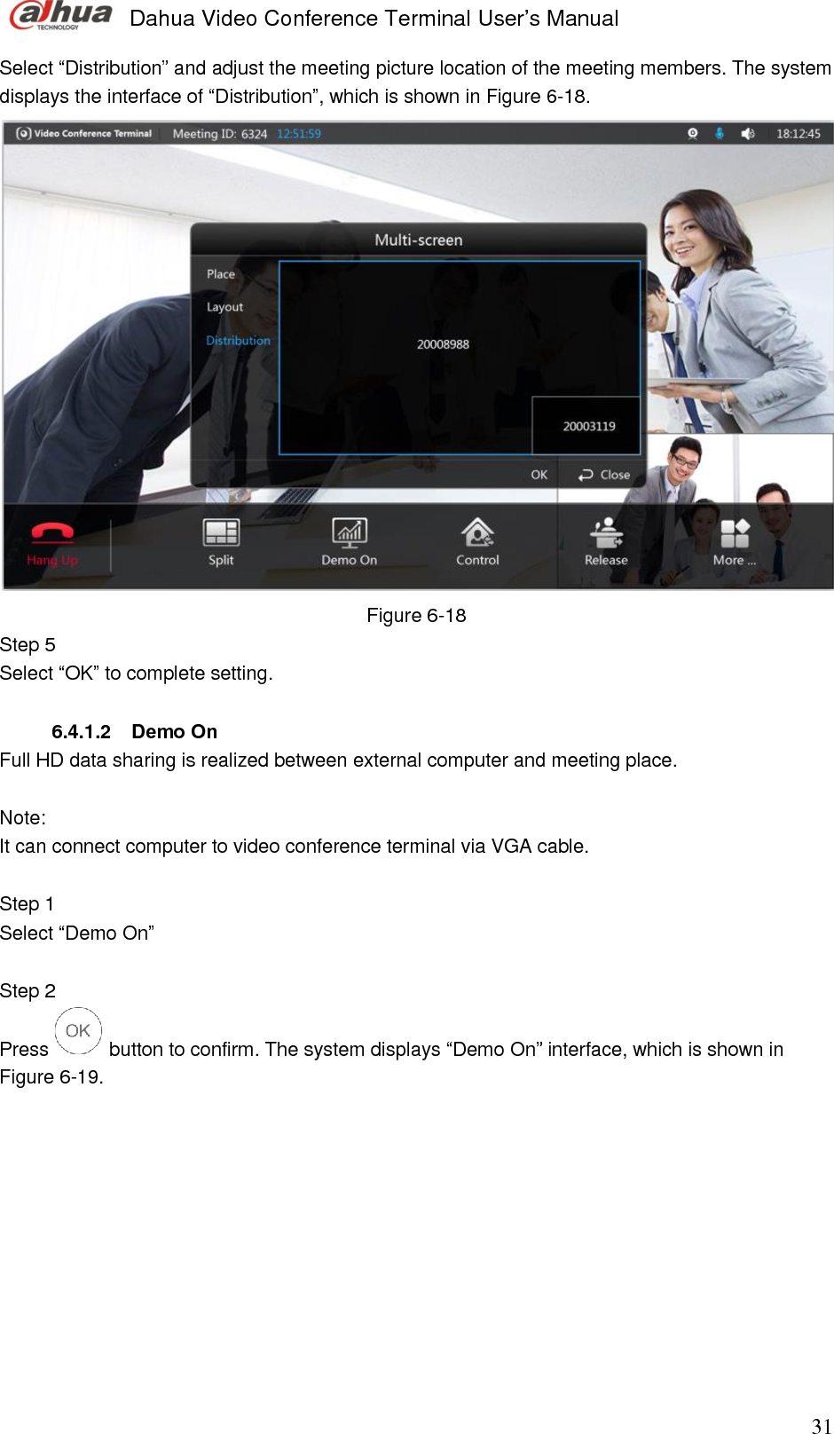  Dahua Video Conference Terminal User’s Manual                                                                              31 Select “Distribution” and adjust the meeting picture location of the meeting members. The system displays the interface of “Distribution”, which is shown in Figure 6-18.   Figure 6-18 Step 5  Select “OK” to complete setting.   6.4.1.2  Demo On Full HD data sharing is realized between external computer and meeting place.  Note:  It can connect computer to video conference terminal via VGA cable.   Step 1  Select “Demo On”   Step 2  Press   button to confirm. The system displays “Demo On” interface, which is shown in Figure 6-19.  