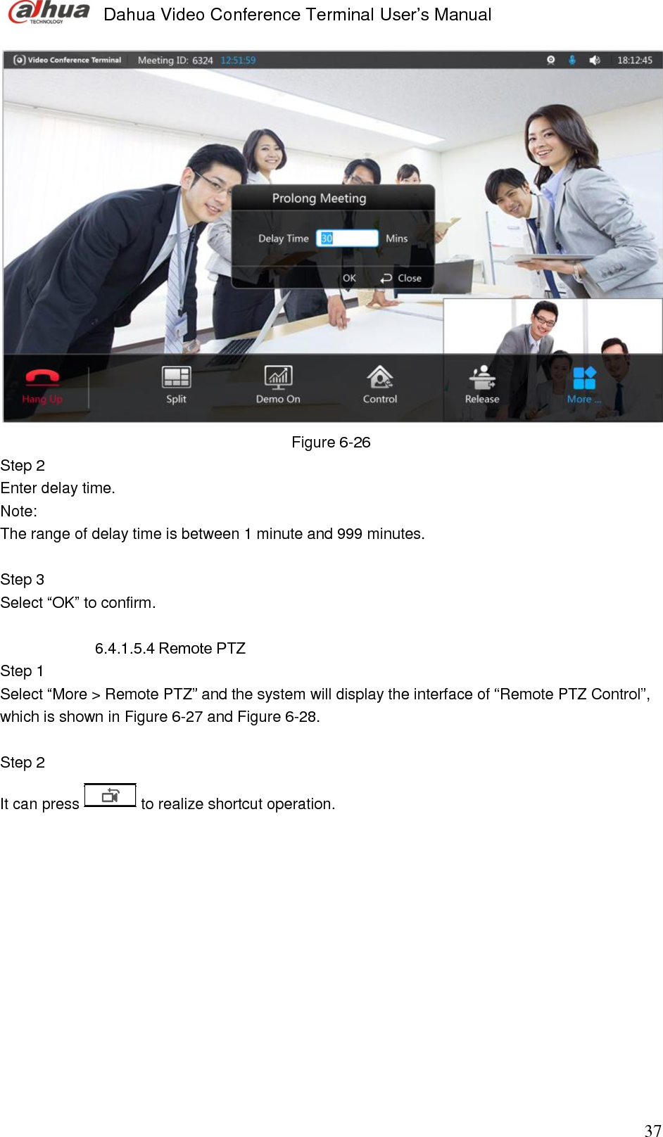  Dahua Video Conference Terminal User’s Manual                                                                              37  Figure 6-26 Step 2  Enter delay time.  Note:  The range of delay time is between 1 minute and 999 minutes.  Step 3  Select “OK” to confirm.   6.4.1.5.4 Remote PTZ Step 1  Select “More &gt; Remote PTZ” and the system will display the interface of “Remote PTZ Control”, which is shown in Figure 6-27 and Figure 6-28.  Step 2  It can press   to realize shortcut operation.  