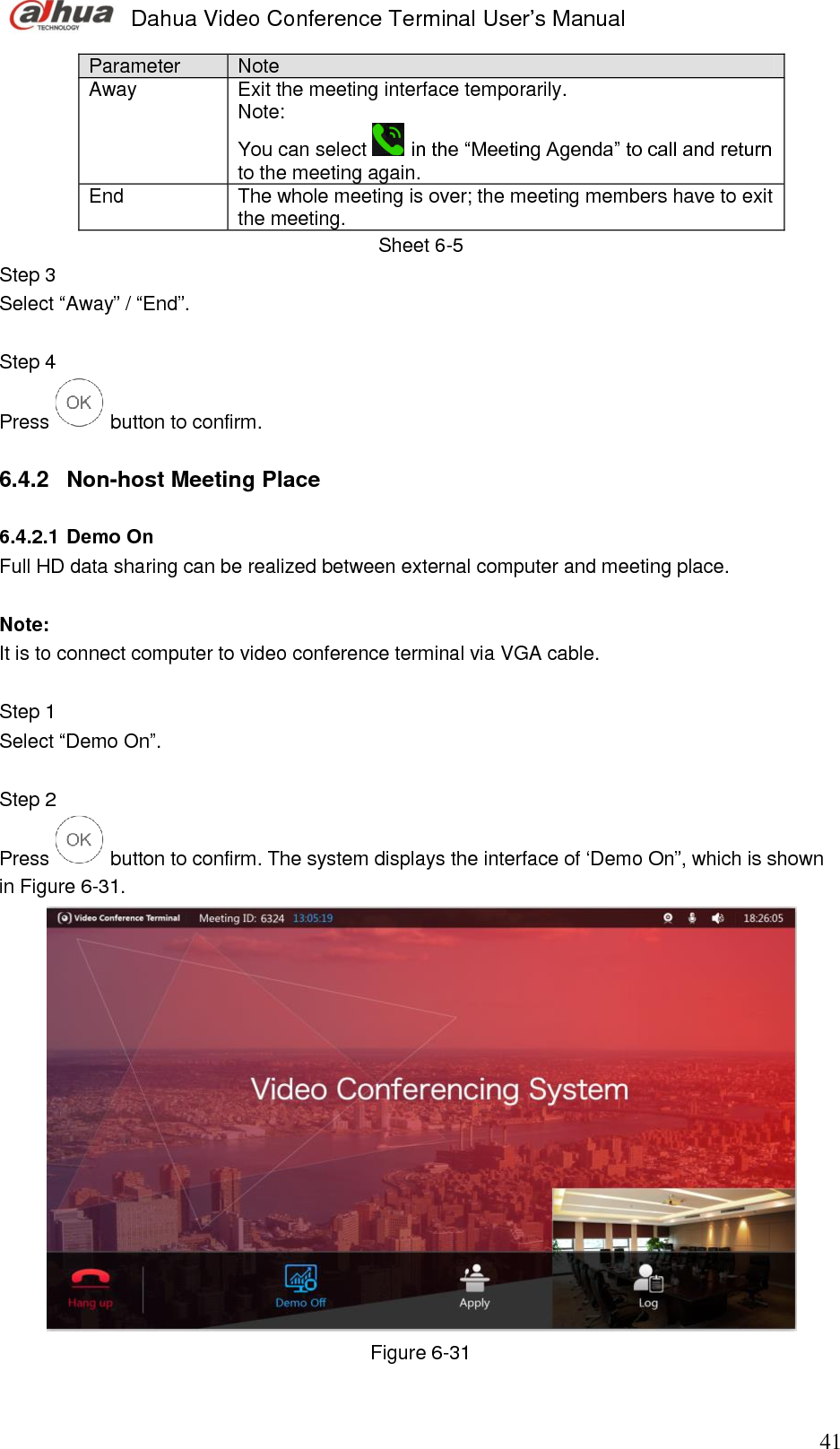  Dahua Video Conference Terminal User’s Manual                                                                              41 Parameter Note Away Exit the meeting interface temporarily.  Note:  You can select   in the “Meeting Agenda” to call and return to the meeting again.  End The whole meeting is over; the meeting members have to exit the meeting. Sheet 6-5 Step 3  Select “Away” / “End”.  Step 4  Press   button to confirm.   6.4.2  Non-host Meeting Place  6.4.2.1 Demo On  Full HD data sharing can be realized between external computer and meeting place.   Note:  It is to connect computer to video conference terminal via VGA cable.   Step 1  Select “Demo On”.  Step 2  Press   button to confirm. The system displays the interface of ‘Demo On”, which is shown in Figure 6-31.   Figure 6-31 