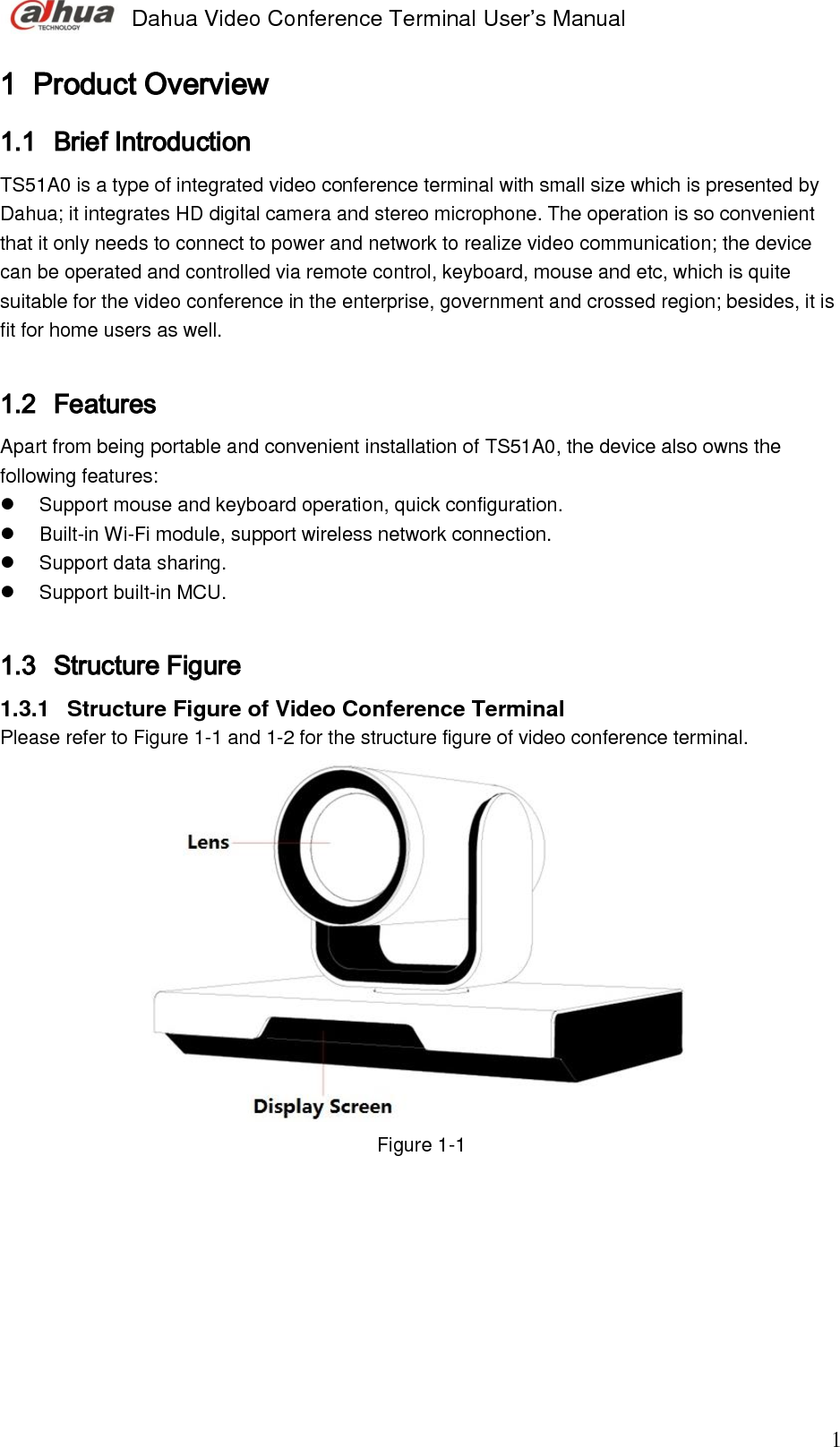  Dahua Video Conference Terminal User’s Manual                                                                              1 1 Product Overview 1.1 Brief Introduction  TS51A0 is a type of integrated video conference terminal with small size which is presented by Dahua; it integrates HD digital camera and stereo microphone. The operation is so convenient that it only needs to connect to power and network to realize video communication; the device can be operated and controlled via remote control, keyboard, mouse and etc, which is quite suitable for the video conference in the enterprise, government and crossed region; besides, it is fit for home users as well.   1.2 Features  Apart from being portable and convenient installation of TS51A0, the device also owns the following features:    Support mouse and keyboard operation, quick configuration.   Built-in Wi-Fi module, support wireless network connection.   Support data sharing.   Support built-in MCU.   1.3 Structure Figure 1.3.1  Structure Figure of Video Conference Terminal  Please refer to Figure 1-1 and 1-2 for the structure figure of video conference terminal.   Figure 1-1 
