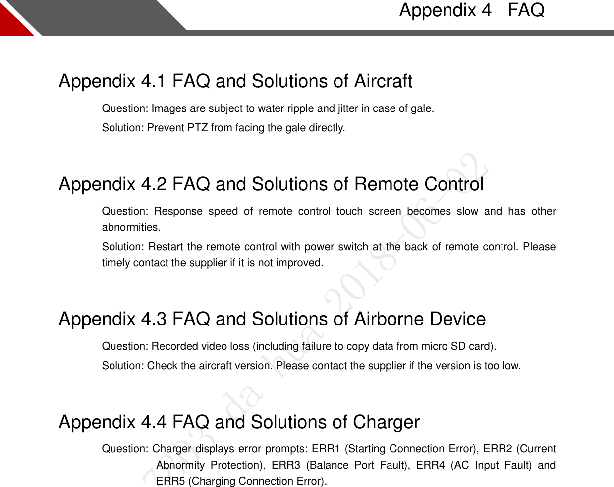     FAQ Appendix 4Appendix 4.1 FAQ and Solutions of Aircraft Question: Images are subject to water ripple and jitter in case of gale.   Solution: Prevent PTZ from facing the gale directly. Appendix 4.2 FAQ and Solutions of Remote Control Question:  Response  speed  of  remote  control  touch  screen  becomes  slow  and  has  other abnormities. Solution: Restart the remote control with power switch at the back of remote control. Please timely contact the supplier if it is not improved. Appendix 4.3 FAQ and Solutions of Airborne Device Question: Recorded video loss (including failure to copy data from micro SD card). Solution: Check the aircraft version. Please contact the supplier if the version is too low. Appendix 4.4 FAQ and Solutions of Charger Question: Charger displays error prompts: ERR1 (Starting Connection Error), ERR2 (Current Abnormity  Protection),  ERR3  (Balance  Port  Fault),  ERR4  (AC  Input  Fault)  and ERR5 (Charging Connection Error).  