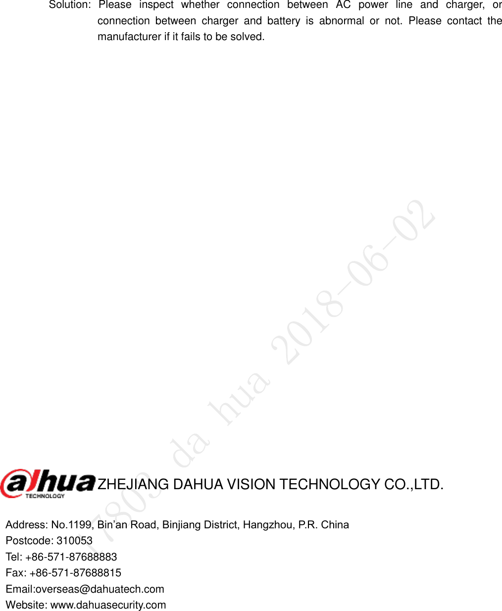   Solution:  Please  inspect  whether  connection  between  AC  power  line  and  charger,  or connection  between  charger  and  battery  is  abnormal  or  not.  Please  contact  the manufacturer if it fails to be solved.              ZHEJIANG DAHUA VISION TECHNOLOGY CO.,LTD.  Address: No.1199, Bin’an Road, Binjiang District, Hangzhou, P.R. China Postcode: 310053 Tel: +86-571-87688883 Fax: +86-571-87688815 Email:overseas@dahuatech.com Website: www.dahuasecurity.com   