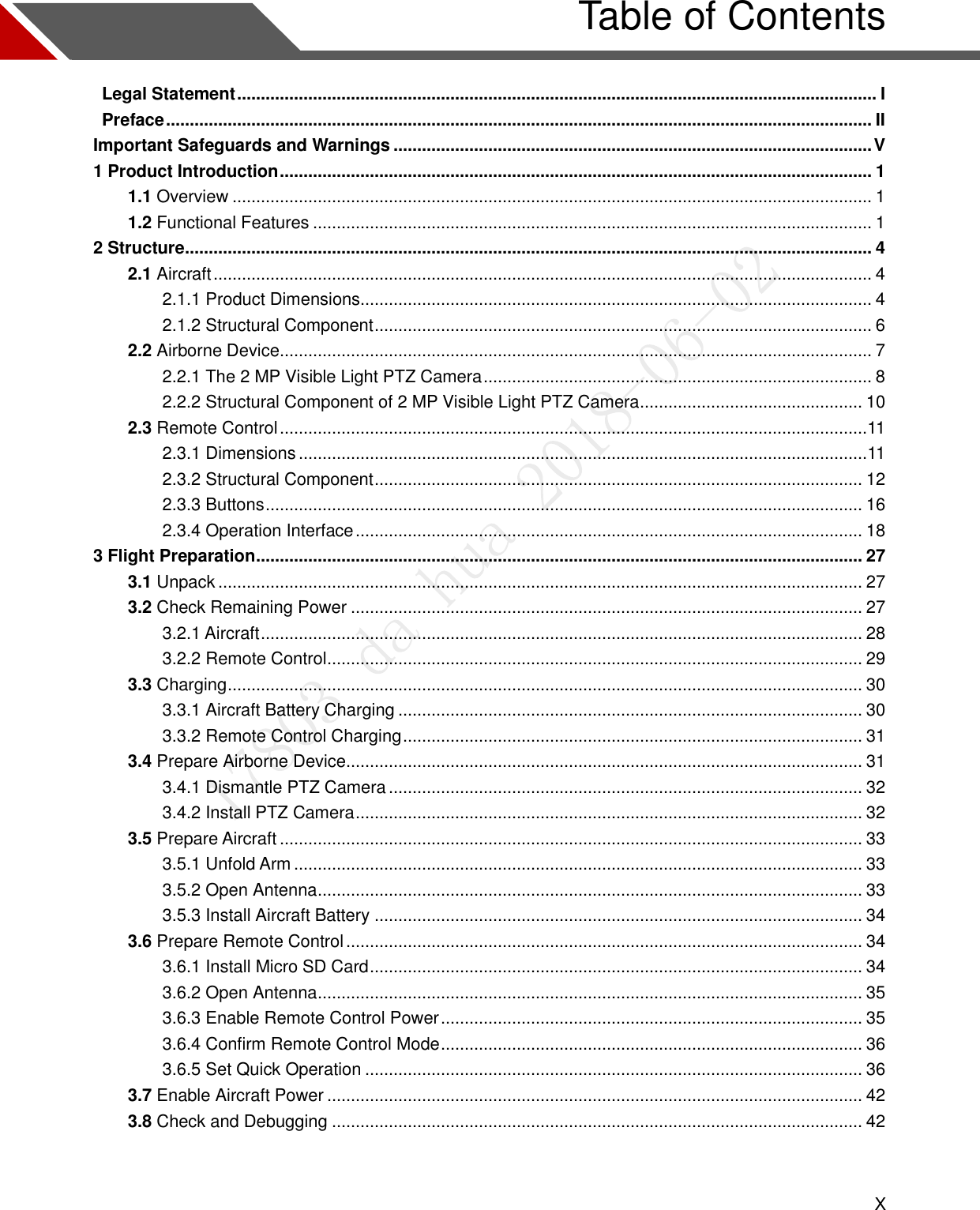  X   Table of Contents   Legal Statement ....................................................................................................................................... I   Preface ..................................................................................................................................................... II Important Safeguards and Warnings ..................................................................................................... V 1 Product Introduction ............................................................................................................................. 1 1.1 Overview ....................................................................................................................................... 1 1.2 Functional Features ...................................................................................................................... 1 2 Structure ................................................................................................................................................. 4 2.1 Aircraft ........................................................................................................................................... 4 2.1.1 Product Dimensions............................................................................................................ 4 2.1.2 Structural Component ......................................................................................................... 6 2.2 Airborne Device............................................................................................................................. 7 2.2.1 The 2 MP Visible Light PTZ Camera .................................................................................. 8 2.2.2 Structural Component of 2 MP Visible Light PTZ Camera ............................................... 10 2.3 Remote Control ............................................................................................................................ 11 2.3.1 Dimensions ........................................................................................................................ 11 2.3.2 Structural Component ....................................................................................................... 12 2.3.3 Buttons .............................................................................................................................. 16 2.3.4 Operation Interface ........................................................................................................... 18 3 Flight Preparation ................................................................................................................................ 27 3.1 Unpack ........................................................................................................................................ 27 3.2 Check Remaining Power ............................................................................................................ 27 3.2.1 Aircraft ............................................................................................................................... 28 3.2.2 Remote Control ................................................................................................................. 29 3.3 Charging ...................................................................................................................................... 30 3.3.1 Aircraft Battery Charging .................................................................................................. 30 3.3.2 Remote Control Charging ................................................................................................. 31 3.4 Prepare Airborne Device ............................................................................................................. 31 3.4.1 Dismantle PTZ Camera .................................................................................................... 32 3.4.2 Install PTZ Camera ........................................................................................................... 32 3.5 Prepare Aircraft ........................................................................................................................... 33 3.5.1 Unfold Arm ........................................................................................................................ 33 3.5.2 Open Antenna ................................................................................................................... 33 3.5.3 Install Aircraft Battery ....................................................................................................... 34 3.6 Prepare Remote Control ............................................................................................................. 34 3.6.1 Install Micro SD Card ........................................................................................................ 34 3.6.2 Open Antenna ................................................................................................................... 35 3.6.3 Enable Remote Control Power ......................................................................................... 35 3.6.4 Confirm Remote Control Mode ......................................................................................... 36 3.6.5 Set Quick Operation ......................................................................................................... 36 3.7 Enable Aircraft Power ................................................................................................................. 42 3.8 Check and Debugging ................................................................................................................ 42  