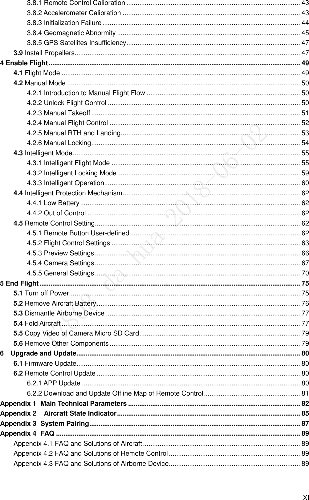  XI 3.8.1 Remote Control Calibration .............................................................................................. 43 3.8.2 Accelerometer Calibration ................................................................................................ 43 3.8.3 Initialization Failure ........................................................................................................... 44 3.8.4 Geomagnetic Abnormity ................................................................................................... 45 3.8.5 GPS Satellites Insufficiency .............................................................................................. 47 3.9 Install Propellers.......................................................................................................................... 47 4 Enable Flight ........................................................................................................................................ 49 4.1 Flight Mode ................................................................................................................................. 49 4.2 Manual Mode .............................................................................................................................. 50 4.2.1 Introduction to Manual Flight Flow ................................................................................... 50 4.2.2 Unlock Flight Control ........................................................................................................ 50 4.2.3 Manual Takeoff ................................................................................................................. 51 4.2.4 Manual Flight Control ....................................................................................................... 52 4.2.5 Manual RTH and Landing ................................................................................................. 53 4.2.6 Manual Locking ................................................................................................................. 54 4.3 Intelligent Mode ........................................................................................................................... 55 4.3.1 Intelligent Flight Mode ...................................................................................................... 55 4.3.2 Intelligent Locking Mode ................................................................................................... 59 4.3.3 Intelligent Operation.......................................................................................................... 60 4.4 Intelligent Protection Mechanism ................................................................................................ 62 4.4.1 Low Battery ....................................................................................................................... 62 4.4.2 Out of Control ................................................................................................................... 62 4.5 Remote Control Setting ............................................................................................................... 62 4.5.1 Remote Button User-defined ............................................................................................ 62 4.5.2 Flight Control Settings ...................................................................................................... 63 4.5.3 Preview Settings ............................................................................................................... 66 4.5.4 Camera Settings ............................................................................................................... 67 4.5.5 General Settings ............................................................................................................... 70 5 End Flight ............................................................................................................................................. 75 5.1 Turn off Power ............................................................................................................................. 75 5.2 Remove Aircraft Battery .............................................................................................................. 76 5.3 Dismantle Airborne Device ......................................................................................................... 77 5.4 Fold Aircraft ................................................................................................................................. 77 5.5 Copy Video of Camera Micro SD Card ....................................................................................... 79 5.6 Remove Other Components ....................................................................................................... 79 6    Upgrade and Update......................................................................................................................... 80 6.1 Firmware Update......................................................................................................................... 80 6.2 Remote Control Update .............................................................................................................. 80 6.2.1 APP Update ...................................................................................................................... 80 6.2.2 Download and Update Offline Map of Remote Control .................................................... 81  Main Technical Parameters ............................................................................................. 82 Appendix 1   Aircraft State Indicator ................................................................................................... 85 Appendix 2 System Pairing .................................................................................................................. 87 Appendix 3 FAQ .................................................................................................................................... 89 Appendix 4Appendix 4.1 FAQ and Solutions of Aircraft ..................................................................................... 89 Appendix 4.2 FAQ and Solutions of Remote Control ....................................................................... 89 Appendix 4.3 FAQ and Solutions of Airborne Device ....................................................................... 89 