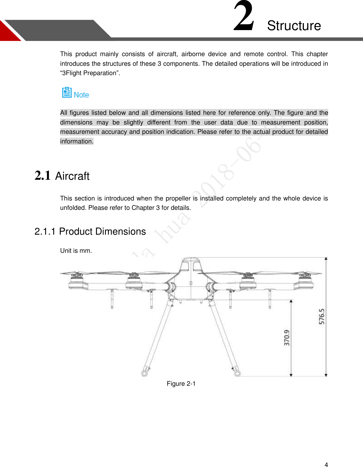  4 2 Structure This  product  mainly  consists  of  aircraft,  airborne  device  and  remote  control.  This  chapter introduces the structures of these 3 components. The detailed operations will be introduced in “3Flight Preparation”.  All figures listed below and all dimensions listed here for reference only. The figure and the dimensions  may  be  slightly  different  from  the  user  data  due  to  measurement  position, measurement accuracy and position indication. Please refer to the actual product for detailed information. 2.1 Aircraft This section is introduced when the propeller is installed completely and the whole device is unfolded. Please refer to Chapter 3 for details. 2.1.1 Product Dimensions Unit is mm.  Figure 2-1  