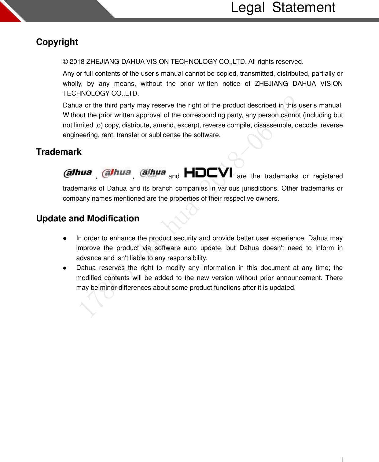  I    Legal  Statement Copyright © 2018 ZHEJIANG DAHUA VISION TECHNOLOGY CO.,LTD. All rights reserved. Any or full contents of the user’s manual cannot be copied, transmitted, distributed, partially or wholly,  by  any  means,  without  the  prior  written  notice  of  ZHEJIANG  DAHUA  VISION TECHNOLOGY CO.,LTD.   Dahua or the third party may reserve the right of the product described in this user’s manual. Without the prior written approval of the corresponding party, any person cannot (including but not limited to) copy, distribute, amend, excerpt, reverse compile, disassemble, decode, reverse engineering, rent, transfer or sublicense the software. Trademark   ,  ,  and    are  the  trademarks  or  registered trademarks of Dahua and its branch companies in various jurisdictions. Other trademarks or company names mentioned are the properties of their respective owners. Update and Modification  In order to enhance the product security and provide better user experience, Dahua may improve  the  product  via  software  auto  update,  but  Dahua  doesn&apos;t  need  to  inform  in advance and isn&apos;t liable to any responsibility.  Dahua  reserves  the  right  to  modify  any  information  in  this  document  at  any  time;  the modified contents will be added to the  new version without prior announcement. There may be minor differences about some product functions after it is updated.  