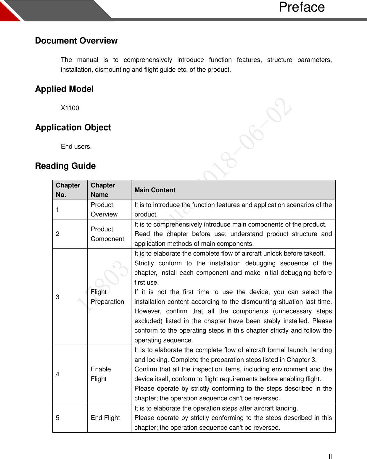  II   Preface Document Overview The  manual  is  to  comprehensively  introduce  function  features,  structure  parameters, installation, dismounting and flight guide etc. of the product. Applied Model X1100 Application Object End users. Reading Guide Chapter No. Chapter Name Main Content 1 Product Overview It is to introduce the function features and application scenarios of the product. 2 Product Component It is to comprehensively introduce main components of the product. Read  the  chapter  before  use;  understand  product  structure  and application methods of main components. 3 Flight Preparation It is to elaborate the complete flow of aircraft unlock before takeoff. Strictly  conform  to  the  installation  debugging  sequence  of  the chapter, install each component and make initial debugging before first use. If  it  is  not  the  first  time  to  use  the  device,  you  can  select  the installation content according to the dismounting situation last time. However,  confirm  that  all  the  components  (unnecessary  steps excluded)  listed  in  the  chapter  have  been  stably  installed.  Please conform to the operating steps in this chapter strictly and follow the operating sequence. 4 Enable Flight It is to elaborate the complete flow of aircraft formal launch, landing and locking. Complete the preparation steps listed in Chapter 3. Confirm that all the inspection items, including environment and the device itself, conform to flight requirements before enabling flight. Please operate by strictly conforming to the steps described in the chapter; the operation sequence can&apos;t be reversed. 5 End Flight It is to elaborate the operation steps after aircraft landing. Please operate by strictly conforming to the steps described in this chapter; the operation sequence can&apos;t be reversed.  