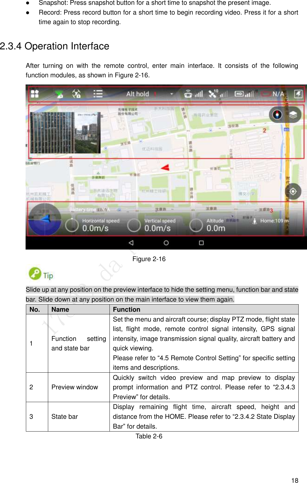  18  Snapshot: Press snapshot button for a short time to snapshot the present image.  Record: Press record button for a short time to begin recording video. Press it for a short time again to stop recording. 2.3.4 Operation Interface After  turning  on  with  the  remote  control,  enter  main  interface.  It  consists  of  the  following function modules, as shown in Figure 2-16.  Figure 2-16  Slide up at any position on the preview interface to hide the setting menu, function bar and state bar. Slide down at any position on the main interface to view them again. No. Name Function   1 Function  setting and state bar Set the menu and aircraft course; display PTZ mode, flight state list,  flight  mode,  remote  control  signal  intensity,  GPS  signal intensity, image transmission signal quality, aircraft battery and quick viewing. Please refer to “4.5 Remote Control Setting” for specific setting items and descriptions. 2 Preview window Quickly  switch  video  preview  and  map  preview  to  display prompt  information  and  PTZ  control.  Please  refer  to  “2.3.4.3 Preview” for details. 3 State bar Display  remaining  flight  time,  aircraft  speed,  height  and distance from the HOME. Please refer to “2.3.4.2 State Display Bar” for details. Table 2-6   