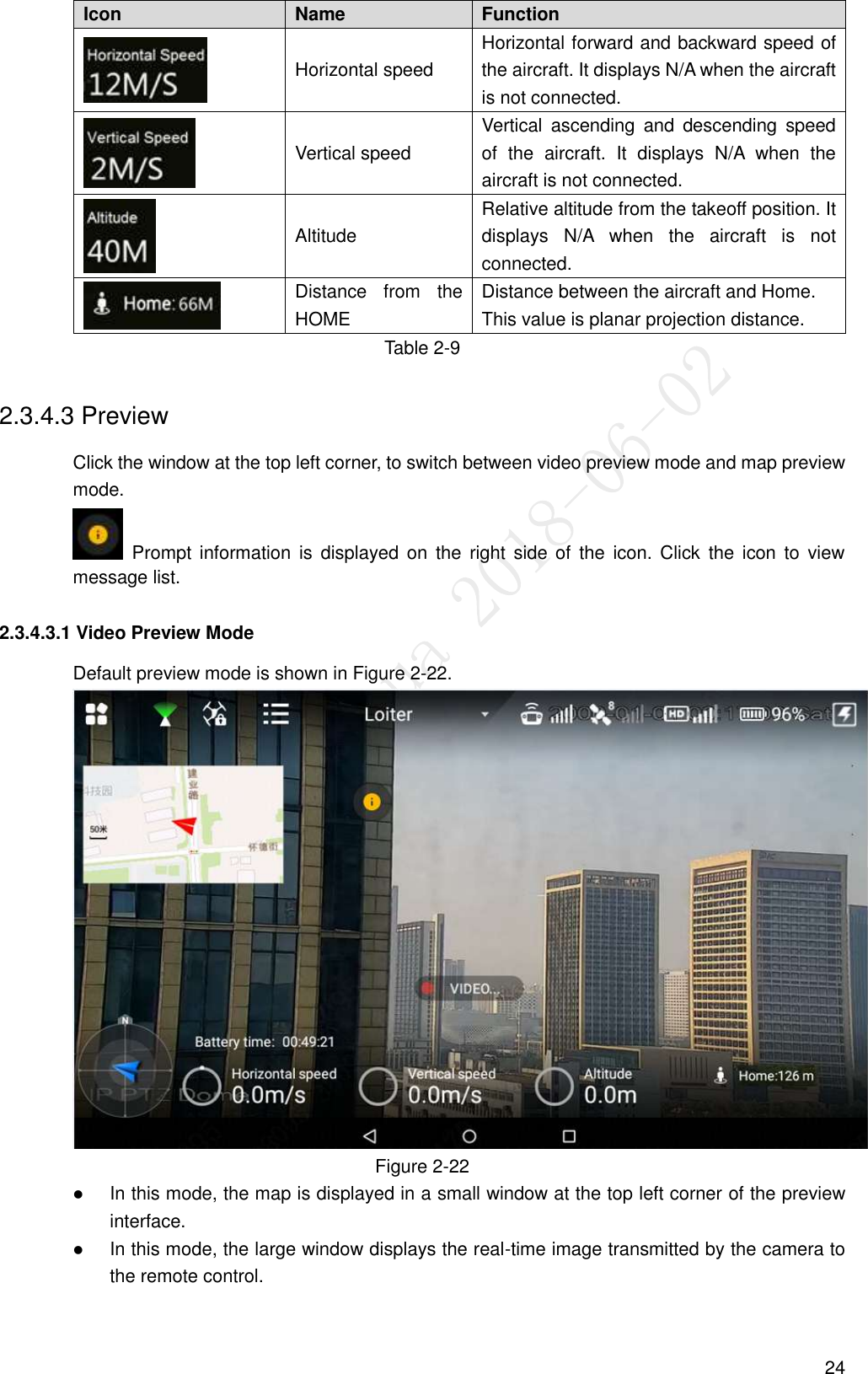  24 Icon   Name   Function    Horizontal speed   Horizontal forward and backward speed of the aircraft. It displays N/A when the aircraft is not connected.  Vertical speed   Vertical  ascending  and  descending  speed of  the  aircraft.  It  displays  N/A  when  the aircraft is not connected.  Altitude   Relative altitude from the takeoff position. It displays  N/A  when  the  aircraft  is  not connected.  Distance  from  the HOME Distance between the aircraft and Home. This value is planar projection distance. Table 2-9 2.3.4.3 Preview Click the window at the top left corner, to switch between video preview mode and map preview mode.   Prompt  information is  displayed  on  the  right  side  of  the  icon.  Click  the  icon  to  view message list. 2.3.4.3.1 Video Preview Mode Default preview mode is shown in Figure 2-22.  Figure 2-22  In this mode, the map is displayed in a small window at the top left corner of the preview interface.  In this mode, the large window displays the real-time image transmitted by the camera to the remote control. 