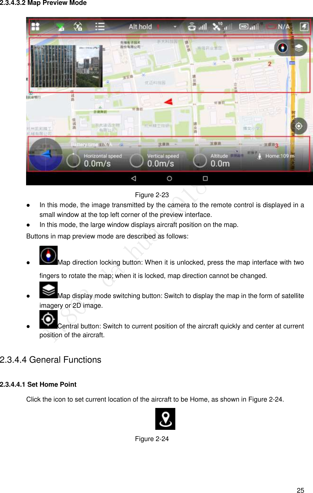  25 2.3.4.3.2 Map Preview Mode  Figure 2-23  In this mode, the image transmitted by the camera to the remote control is displayed in a small window at the top left corner of the preview interface.  In this mode, the large window displays aircraft position on the map.   Buttons in map preview mode are described as follows:  Map direction locking button: When it is unlocked, press the map interface with two fingers to rotate the map; when it is locked, map direction cannot be changed.  Map display mode switching button: Switch to display the map in the form of satellite imagery or 2D image.  Central button: Switch to current position of the aircraft quickly and center at current position of the aircraft. 2.3.4.4 General Functions 2.3.4.4.1 Set Home Point Click the icon to set current location of the aircraft to be Home, as shown in Figure 2-24.  Figure 2-24 