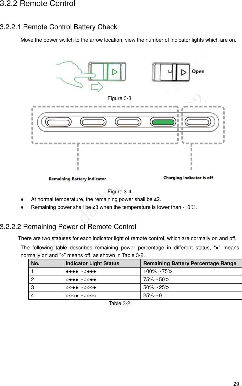  29 3.2.2 Remote Control 3.2.2.1 Remote Control Battery Check Move the power switch to the arrow location; view the number of indicator lights which are on.  Figure 3-3  Figure 3-4  At normal temperature, the remaining power shall be ≥2.  Remaining power shall be ≥3 when the temperature is lower than -10℃. 3.2.2.2 Remaining Power of Remote Control There are two statuses for each indicator light of remote control, which are normally on and off. The  following  table  describes  remaining  power  percentage  in  different  status,  “●”  means normally on and “○” means off, as shown in Table 3-2。 No. Indicator Light Status Remaining Battery Percentage Range 1 ●●●●～○●●● 100%～75% 2 ○●●●～○○●● 75%～50% 3 ○○●●～○○○● 50%～25% 4 ○○○●～○○○○ 25%～0 Table 3-2 